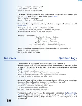 210
Young — younger — the youngest.
Tall — taller — the tallest.
Small — smaller — the smallest.
To make the comparative and superlative of two-syllable adjectives
ending in -y we change -y into -i and add -er, -est.
Easy — easier — the easiest.
Happy — happier — the happiest.
To make the comparative and superlative of longer adjectives we add
more, most.
Beautiful — more beautiful — the most beautiful.
Comfortable — more comfortable — the most comfortable.
Nervous — more nervous — the most nervous.
Irregular comparison
Good/well — better — the best.
Little — less — the least.
Bad — worse — the worst.
Much/many — more — the most.
Far — farther/further — the farthest/the furthest.
We can use double comparatives to say that things are changing.
It’s getting hotter and hotter.
She is getting taller and taller.
Grammar Question tags
The meaning of a question tag depends on how you say it.
A question tag with a falling intonation is a way of making a conversation
by asking the listener to agree with the speaker. It isn’t really a question
at all.
You are going to school, aren’t you?
You have got a bouquet of beautiful flowers, haven’t you?
It was a wonderful day on the 1st
of September last year, wasn’t it?
You went to school at the age of six, didn’t you?
A question tag with a rising intonation is more like a real question.
It means «I think I’m right but can you confirm it for me?»
You will go to school tomorrow, won’t you?
Our lessons are over at 12:00 today, aren’t they?
You have passed your exams, haven’t you?
She hasn’t done her homework, has she?
To make a question tag repeat the main verb + a pronoun (it, he, she, you,
they, we). If there is no main verb, use the auxiliary verbs do, does or did.
If the first part of a question tag is positive then the second part of it will
be negative.
 