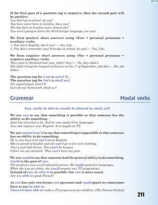 211
If the first part of a question tag is negative, then the second part will
be positive.
You don’t go to school, do you?
You have never been to London, have you?
She has been to London twice, hasn’t she?
You aren’t going to learn the third foreign language, are you?
We form positive short answers using «Yes» + personal pronouns +
auxiliary verbs.
1. You learn English, don’t you? — Yes, I do.
2. You don’t remember your first day at school, do you? — Yes, I do.
We form negative short answers using «No» + personal pronouns +
negative auxiliary verbs.
They went to Scotland last year, didn’t they? — No, they didn’t.
She didn’t bring the bouquet of flowers on the 1st
of September, did she? — No, she
didn’t.
The question tag for I am is aren’t I?.
The question tag for Let’s is shall we?.
I’m a good pupil, aren’t I?
Let’s do our homework, shall we?
Grammar Modal verbs
Can, could, be able to, would, be allowed to, shall, will
We use can to say that something is possible or that someone has the
ability to do something.
Jack has travelled a lot. And he can speak three languages.
You can improve your English. It is taught on TV.
We use cannot (can’t) to say that something is impossible or that someone
has no ability to do something.
He is very busy and can’t learn English.
She is scared of heights and she can’t go in for rock climbing.
You’ve just had dinner. You can’t be hungry.
I don’t see any animals. They can’t have any pets.
We use could to say that someone had the general ability to do something.
Could is the past of can.
The producer was a well-educated person. He could speak five languages.
When she was an editor, she could prepare any TV programme.
Instead of can, be able to is possible, but can is more usual.
Are you able to speak French?
As can has only two forms: can (present) and could (past) we sometimes
have to use be able to.
I haven’t been able to make a TV programme for children. (The Present Perfect)
 