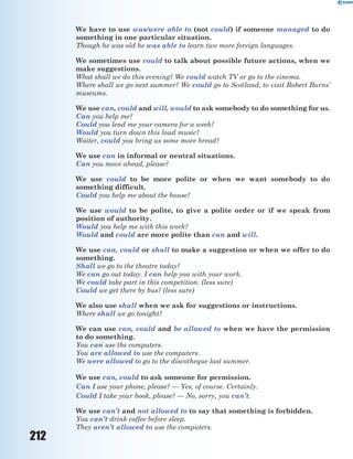 212
We have to use was/were able to (not could) if someone managed to do
something in one particular situation.
Though he was old he was able to learn two more foreign languages.
We sometimes use could to talk about possible future actions, when we
make suggestions.
What shall we do this evening? We could watch TV or go to the cinema.
Where shall we go next summer? We could go to Scotland, to visit Robert Burns’
museums.
We use can, could and will, would to ask somebody to do something for us.
Can you help me?
Could you lend me your camera for a week?
Would you turn down this loud music?
Waiter, could you bring us some more bread?
We use can in informal or neutral situations.
Can you move ahead, please?
We use could to be more polite or when we want somebody to do
something difficult.
Could you help me about the house?
We use would to be polite, to give a polite order or if we speak from
position of authority.
Would you help me with this work?
Would and could are more polite than can and will.
We use can, could or shall to make a suggestion or when we offer to do
something.
Shall we go to the theatre today?
We can go out today. I can help you with your work.
We could take part in this competition. (less sure)
Could we get there by bus? (less sure)
We also use shall when we ask for suggestions or instructions.
Where shall we go tonight?
We can use can, could and be allowed to when we have the permission
to do something.
You can use the computers.
You are allowed to use the computers.
We were allowed to go to the discotheque last summer.
We use can, could to ask someone for permission.
Can I use your phone, please? — Yes, of course. Certainly.
Could I take your book, please? — No, sorry, you can’t.
We use can’t and not allowed to to say that something is forbidden.
You can’t drink coffee before sleep.
They aren’t allowed to use the computers.
 