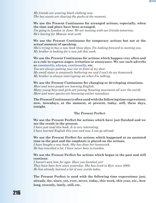 216
My friends are wearing black clothing now.
The boy scouts are clearing the parks at the moment.
We use the Present Continuous for arranged actions, especially, when
the time and place have been arranged.
I’m going to London in June. We are meeting with our friends tomorrow.
He’s leaving for Moscow next week.
We use the Present Continuous for temporary actions but not at the
actual moment of speaking.
She’s trying to buy a new book these days. I’m looking forward to meeting you.
My brother is looking for a new job this week.
We use the Present Continuous for actions which happen very often and
as a rule to express anger, irritation or annoyance. We use such adverbs
as constantly, always, continually, etc.
You are always putting your car in front of my door.
My small sister is constantly bothering me and I can’t do my homework.
My brother is always interrupting me when I’m talking.
We use the Present Continuous for changing or developing situations.
More and more people are learning English.
Many young boys and girls are joining Scouting movement all over the world.
More and more species are becoming extinct nowadays.
ThePresentContinuousisoftenusedwiththefollowingtimeexpressions:
now, nowadays, at the moment, at present, today, still, these days,
tonight.
The Present Perfect
We use the Present Perfect for actions which have just finished and we
see the result in the present.
I have just read this book. It is very interesting.
I have learned English this year and now I can go abroad.
We use the Present Perfect for actions which happened at an unstated
time in the past and the emphasis is placed on the actions.
I have bought a new book. She has done her homework.
He has travelled a lot. I have never been to London.
We use the Present Perfect for actions which began in the past and still
continue.
I haven’t seen him for ages. Have you finished yet?
They have been here since yesterday. She has lived in Kyiv since 2000.
He has already learned a lot of new words today.
The Present Perfect is used with the following time expressions: just,
already, for, since, yet, ever, never, today, this week, this year, etc., how
long, recently, lately, still, etc.
 