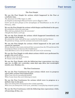 217
Grammar Past tenses
The Past Simple
We use the Past Simple for actions which happened in the Past at
a definite time.
The American Civil War began in 1861.
An English archaeologist Howard Carter went to Egypt in 1891.
Carter got his first glimpse of the sarcophagus of Tutankhamun on the 16th
of
February, 1923.
We use the Past Simple for actions which began and finished in the past.
He worked for a firm two years ago.
When did you graduate from the university?
I bought this book a week ago.
We use the Past Simple for actions which happened immediately one
after another in the past.
He entered the room, took off his coat, washed his hands and had dinner.
We packed our things, took the suitcases and went to the airport.
We use the Past Simple for actions which happened in the past and
cannot be repeated.
Eleven Southern slave states declared their secession from the US and formed the
Confederate States of America (the Confederacy).
Yana Klochkova won a lot of medals when she went in for swimming.
We use the Past Simple to talk about actions which were performed by
people who aren’t alive.
O. Henry wrote a lot of short stories.
M. Twain wrote this book.
We use the Past Simple with the following time expressions: two days
ago, etc., in 2001, etc., yesterday, some days ago, then, last week/night/
month, year, Monday, etc.
The Past Continuous
We use the Past Continuous for past actions which were in progress
when other actions interrupted them.
When I saw him he was playing football.
When I came home they were listening to music.
We use the Past Continuous for actions which were in progress at a
definite time in the past.
They were doing their homework at four o’clock yesterday.
What were you doing from 3 till 5 p.m. yesterday? I was playing computer games.
We use the Past Continuous with the following time expressions: while,
all morning, all day, etc.
 