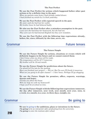 218
The Past Perfect
We use the Past Perfect for actions which happened before other past
actions or by a definite time in the past.
When my parents came home I had already cooked dinner.
I had finished my article by 2 o’clock yesterday.
We use the Past Perfect with reported speech in the past.
My sister said she had lost her wallet.
My brother knew he had behaved badly.
We also use the Past Perfect after a mistaken assumption in the past.
I was sure she had done her homework, but she had not.
They were sure he had learned English but they were mistaken.
We use the Past Perfect with the following time expressions: already,
before, for, since, till/until, by the time, never, etc.
Grammar Future tenses
The Future Simple
We use the Future Simple for actions, situations or events which will
definitely happen in the future and we cannot control them:
I don’t know when my dress will be ready.
The temperature will be 35° C tomorrow.
My brother will be 16 next month.
We use the Future Simple for predictions about the future.
I’m afraid he’ll be late for the meeting.
Have you finished your project? — Not yet. But I’m sure I’ll finish it tomorrow.
What are you going to do after classes? — I don’ know. Perhaps I’ll go shopping.
We use the Future Simple for promises, offers, requests, warnings,
threats and hopes.
I’ll help you about the house.
Will you help me with my homework?
I hope you’ll be at school on time.
We use the Future Simple with the following time expressions: tomorrow,
the day after tomorrow, next week, next month, next year, soon, in
a week, in a month, in a year, in three days, tonight, etc.
Grammar Be going to
We use be going to for ambitions, plans or intentions in the future.
I’m going to be an interpreter after graduating from the university.
I’m going to enter the institute after school.
 