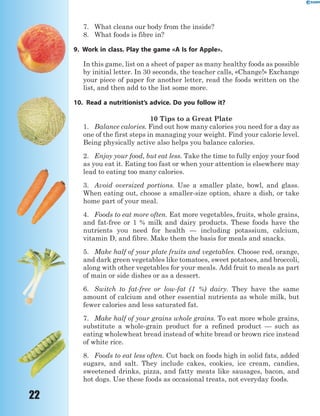 22
7. What cleans our body from the inside?
8. What foods is fibre in?
9. Work in class. Play the game «A Is for Apple».
In this game, list on a sheet of paper as many healthy foods as possible
by initial letter. In 30 seconds, the teacher calls, «Change!» Exchange
your piece of paper for another letter, read the foods written on the
list, and then add to the list some more.
10. Read a nutritionist’s advice. Do you follow it?
10 Tips to a Great Plate
1. Balance calories. Find out how many calories you need for a day as
one of the first steps in managing your weight. Find your calorie level.
Being physically active also helps you balance calories.
2. Enjoy your food, but eat less. Take the time to fully enjoy your food
as you eat it. Eating too fast or when your attention is elsewhere may
lead to eating too many calories.
3. Avoid oversized portions. Use a smaller plate, bowl, and glass.
When eating out, choose a smaller-size option, share a dish, or take
home part of your meal.
4. Foods to eat more often. Eat more vegetables, fruits, whole grains,
and fat-free or 1 % milk and dairy products. These foods have the
nutrients you need for health — including potassium, calcium,
vitamin D, and fibre. Make them the basis for meals and snacks.
5. Make half of your plate fruits and vegetables. Choose red, orange,
and dark green vegetables like tomatoes, sweet potatoes, and broccoli,
along with other vegetables for your meals. Add fruit to meals as part
of main or side dishes or as a dessert.
6. Switch to fat-free or low-fat (1 %) dairy. They have the same
amount of calcium and other essential nutrients as whole milk, but
fewer calories and less saturated fat.
7. Make half of your grains whole grains. To eat more whole grains,
substitute a whole-grain product for a refined product — such as
eating wholewheat bread instead of white bread or brown rice instead
of white rice.
8. Foods to eat less often. Cut back on foods high in solid fats, added
sugars, and salt. They include cakes, cookies, ice cream, candies,
sweetened drinks, pizza, and fatty meats like sausages, bacon, and
hot dogs. Use these foods as occasional treats, not everyday foods.
 