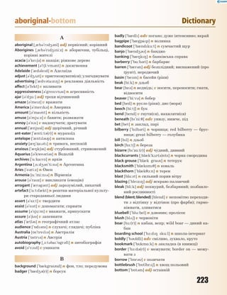 223
aboriginal-bottom Dictionary
A
aboriginal [~0b3`rd43nl] adj первісний; корінний
Aborigines [~0b3`rd4ni:z] n аборигени, тубільці,
корінні жителі
acacia [3`ke63] n акація; ріжкове дерево
achievement [3`t6i:vm3nt] n досягнення
Adelaide [`0d3led] n Аделаїда
adjust [3`d42st] v пристосовувати(ся); улагоджувати
advertising [`0dv3taz8] n рекламна діяльність
affect [3'fekt] v впливати
aggressiveness [3'gresvn3s] n агресивність
ajar [3`d4%:] adj трохи відчинений
amaze [3`mez] v вражати
America [3`merk3] n Америка
amount [3`mant] n кількість
amuse [3`mju:z] v бавити; розважати
annoy [3`n1] v надокучати; дратувати
annual [`0nj3l] adj щорічний, річний
ant-eater [`0nti:t3(r)] n мурахоїд
antelope [`0ntl3p] n антилопа
anxiety [08`za3t] n тривога, неспокій
anxious [`08k63s] adj стурбований, стривожений
Aquarius [3`kwe3ri3s] n Водолій
archives [`%:kavz] n архів
Argentina [~%:d43n'ti:n3] n Аргентина
Aries [`e3ri:z] n Овен
Armenia [%:`mi:n3] n Вірменія
arouse [3'raz] v викликати (емоцію)
arrogant [`0r3g3nt] adj зарозумілий, пихатий
artefact [`%:tf0kt] n рештки матеріальної культу-
ри стародавньої людини
assert [3`s-:t] v твердити
assist [3'sst] v допомагати; сприяти
assume [3`sju:m] v вважати, припускати
assure [3`63] v запевняти
atlas [`0tl3s] n географічний атлас
audience [`5d3ns] n слухачі; глядачі; публіка
Australia [5s`trel3] n Австралія
Austria [`5str3] n Австрія
autobiography [~1:t3ba`5gr3fi] n автобіографія
avoid [3'v1d] v уникати
B
background [`b0kgrand] n фон, тло; передумова
badger [`b0d43(r)] n борсук
badly [`b0dl] adv погано; дуже інтенсивно; вкрай
bagpipe [`b0gpap] n волинка
bandicoot [`b0ndku:t] n сумчастий щур
banjo [`b0nd43] n банджо
banking [`b08k8] n банківська справа
barberry [`b%:b3ri] n барбарис
barren [`b0r3n] adj безплідний; виснажений (про
ґрунт), неродючий
basin [`besn] n басейн (ріки)
beak [bi:k] n дзьоб
bear [be3] n ведмідь; v носити, переносити; гнати,
відносити
beaver [`bi:v3] n бобер
bed [bed] n русло (ріки); дно (моря)
beech [bi:t6] n бук
bend [bend] v гнути(ся), нахиляти(ся)
beneath [b`ni:7] adv унизу, нижче, під
bet [bet] n заклад, парі
bilberry [`blb3ri] n чорниця; red bilberry — брус-
ниця; great bilberry — голубика
bill [bl] n дзьоб
birch [b-:t6] n береза
bizarre [b`z%:(r)] adj чудний, дивний
blackcurrants [~bl0k`k2r(3)nts] n чорна смородина
black grouse [`bl0k gras] n тетерук
blacksmith [`bl0ksm7] n коваль
blackthorn [`bl0k71:n] n терен
blast [bl%:st] n сильний порив вітру
blazing [`blez8] adj яскраво палаючий
bleak [bli:k] adj похмурий, безбарвний; позбавле-
ний рослинності
blend (blent; blended) [blend] v непомітно переходи-
ти з відтінку у відтінок (про фарби); гармо-
ніювати, зливатися
bluebell [`blu:bel] n дзвоник; пролісок
blush [bl26] v червоніти
boar [b1:(r)] n кабан, вепр; wild boar — дикий ка-
бан
boarding school [`b1:d8 sku:l] n школа-інтернат
boldly [`b3ldli] adv сміливо, зухвало, круто
bookmark [`bkm%:k] n закладка (в книжці)
border [`b1:d3(r)] v межувати; border on — межу-
вати з
borrow [`b5r3] v позичати
bottlebrush [`b5tlbr26] n хвощ польовий
bottom [`b5t3m] adj останній
 