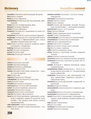 224
Dictionary boundless-coronet
boundless [`bandl3s] adj безмежний, безкраїй
box [b5ks] n самшит
Brazil [br3`zl] n Бразилія
breathtaking [`bre7tek8] adj захоплюючий, диво-
вижний
breeze [bri:z] n легкий вітерець, бриз
Brisbane [`brzb3n] n Брісбен
Britain [`brtn] n Британія
broadcast [`br1:dk%:st] v передавати по радіо (те-
лебаченню)
broadsheet [`br1:d6i:t] n газета великого формату
budgerigar [`b2d43rg%:(r)] n довгохвостий папуга
bulletin [`bl3tn] n інформаційний лист; стисле
офіційне повідомлення про події
bully [`bl] n хуліган, громила; задирака, приче-
па; бандит; v задиратися
bullying [`bl8] n хуліганство
burnish [`b-:n6] v полірувати
burrow [`b2r3] n нора
buttercup [`b2t3k2p] n жовтець
C
calcium [`k0ls3m] n кальцій
Canada [`k0n3d3] n Канада
Canberra [`k0nb3r3] n Канберра
Cancer [`k0ns3(r)] n Рак
canopy [`k0n3pi] n тент, навіс; canopy tree — дере-
во з густою кроною
cape [kep] n мис
Capricorn [`k0prk1:n] n Козеріг
carbohydrate [~k%:b3`hadret] n вуглевод
caress [k3`res] n ласка
carnation [k%:`ne63n] n гвоздика
carnivorous [k%:`nv3r3s] adj м’ясоїдний
casket [`k%:skt] n скринька, шкатулка
cassowary [`k0s3w3ri] n казуар
castanets [~k0st3`nets] n кастаньєти
cater for [`ket3(r)] v обслуговувати
cause [k1:z] v бути причиною, спричиняти, завда-
вати; n причина, привід; It caused me much
trouble.— Це завдало мені багато клопоту
(неприємностей).
cello (violoncello) [`t6el3] n віолончель
chain [t6en] n ланцюг; a chain of mountains — гір-
ське пасмо
chamber orchestra [`t6emb3(r) '1:kstr3] n камер-
ний оркестр
chamomile [`k0m3mal] n ромашка
channel [`t60nl] n канал
chase [t6es] v гнатися
cheerful [`t63fl] adj бадьорий, веселий, безжур-
ний; cheerful helper — невтомний помічник
chestnut tree [`t6esn2t tri:] n каштан
China [`t6an3] n Китай
choke [t63k] n припадок ядухи; задушення
chuckle [`t62kl] v посміюватися
cinematograph [~sn`m0t3gr%:f] n кінематограф
circumstances [`s-:k3mst3nsz] n обставини
claim [klem] v претендувати на
clarinet [~kl0r3`net] n кларнет
claw [kl1:] n кіготь, пазур, лапа з кігтями
clay [kle] n глина, глинозем
coffin [`k5fn] n домовина, труна
colony [`k5l3n] n поселення, колонія; виправна
колонія
column [`k5l3m] n шпальта (газети)
commerce [`k5m-:s] n торгівля (оптова), комерція
commercial [k3`m-:6l] n реклама на радіо або те-
лебаченні
compile [k3m`pal] v збирати (матеріали тощо);
упорядковувати
comprehensive school [~k5mpr`hensv sku:l] n се-
редня школа (для учнів 11—18 років різних
рівнів здібностей)
compulsory [k3m`p2ls3r] adj обов’язковий для
всіх, примусовий; compulsory education —
обов’язкова освіта
conceited [k3n`si:td] adj пихатий, гонористий, за-
розумілий
concrete [`k58kri:t] n бетон
conservationist [~k5ns3`ve63nst] n охоронець при-
роди
conservatoire [k3n`s*:v3tw%:(r)] n консерваторія
contaminate [k3n't0mnet] v забруднювати
convict [`k5nvkt] n засуджений, ув’язнений; зло-
чинець, який відбуває каторжні роботи; ка-
торжник
cope [k3p] v справлятися
corn [k1:n] n зерно
cornflower [`k1:nfla3(r)] n волошка
coronet [`k5r3nt] n діадема
 