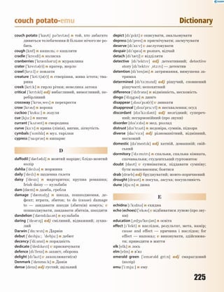 225
couch potato-emu Dictionary
couch potato [`kat6 p3`tet3] n той, хто забагато
дивиться телебачення й більше нічого не ро-
бить
cough [k5f] n кашель; v кашляти
cradle [`kredl] n колиска
cranberries [`kr0nb3rz] n журавлина
crater [`kret3(r)] n кратер, жерло
crawl [kr1:l] v повзати
creature [`kri:t63(r)] n створіння, жива істота; тва-
рина
creek [kri:k] n гирло річки; невелика затока
critical [`krtkl] adj вибагливий, вимогливий, пе-
ребірливий
crossway [`kr5s~we] n перехрестя
crow [kr3] n ворона
cuckoo [`kku:] n зозуля
cue [kju:] n натяк
currant [`k2r3nt] n смородина
curve [k-:v] n крива (лінія), вигин, зігнутість
cymbals [`smblz] n муз. тарілки
cypress [`sapr3s] n кипарис
D
daffodil [`d0f3dl] n жовтий нарцис; блідо-жовтий
колір
dahlia [`del3] n жоржина
daily [`del] n щоденна газета
daisy [`dez] n маргаритка; крупна ромашка;
Irish daisy — кульбаба
dam [d0m] n дамба, гребля
damage [`d0md4] n шкода, пошкодження, де-
фект; втрата, збиток; to do (cause) damage
to — завдавати шкоди (збитків) комусь; v
пошкоджувати, завдавати збитків, шкодити
dandelion [`d0ndla3n] n кульбаба
daring [`de3r8] adj сміливий, відважний; зухва-
лий
Darwin [`d%:wn] n Дарвін
debut [`debju:; 'debju:] n дебют
decency [`di:snsi] n порядність
dedicate [`dedket] v присвячувати
defence [d`fens] n захист, оборона
delight [d`lat] v захоплювати(ся)
Denmark [`denm%:k] n Данія
dense [dens] adj густий; щільний
depict [d'pkt] v описувати, змальовувати
depress [d`pres] n пригнічувати; засмучувати
deserve [d`z-:v] v заслуговувати
despair [d`spe3] n розпач, відчай
detach [d`t0t6] v відділяти
detective [d`tektv] adj детективний; detective
story [d`tektv ~st1:r] — детектив
detention [d`ten63n] n затримання, вимушена за-
тримка
determined [d`t-:mnd] adj рішучий, сповнений
рішучості; непохитний
difference [`dfr3ns] n відмінність, несхожість
dingo [`d8g3] n динго
disappear [~ds3`p3(r)] v зникати
disapproval [~ds3`pru:vl] n несхвалення; осуд
discordant [ds`k1:d3nt] adj незгідний; супереч-
ний; негармонійний (про звуки)
disorder [ds`1:d3] n мед. розлад
distrust [ds`tr2st] n недовіра, сумнів, підозра
diverse [da`v-:s] adj різноманітний, відмінний,
несхожий
domestic [d3`mestk] adj хатній, домашній; свій-
ський
dormitory [`d1:mtr] n спальня, спальна кімната,
спочивальня; студентський гуртожиток
doubt [dat] v сумніватися, піддавати сумніву;
бути невпевненим; боятися
drab [dr0b] adj бруднуватий; жовто-коричневий
drought [drat] n посуха, засуха; посушливість
dune [dju:n] n дюна
E
echidna [`kdn3] n єхидна
echo (echoes) [`ek3] v відбиватися луною (про зву-
ки)
education [~ed4`ke63n] n освіта
effect [`fekt] n наслідок, результат, мета, намір;
cause and effect — причина і наслідок; for
effect — напоказ; v виконувати, здійснюва-
ти; приводити в життя
elk [elk] n лось
elm [elm] n в’яз
emerald green [`em3r3ld gri:n] adj смарагдовий
(колір)
emu [`i:mju:] n ему
 