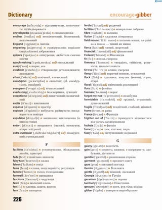 226
Dictionary encourage-gibber
encourage [n`k2rd4] v підтримувати, заохочува-
ти; підбадьорювати
encyclopedia [n~sakl3`pi:di3] n енциклопедія
endless [`endl3s] adj нескінченний, безмежний;
незліченний
England [`8gl3nd] n Англія
engraving [n`grev8] n гравірування; вирізане
(вирізьблене) зображення
epicure [`epkj3] n епікуреєць; любитель смачно
поїсти
epoch-making [`:p5k~mek8] adj епохальний
essay [`ese] n нарис, есе
establish [`st0bl6] v створювати; установлювати;
закладати
ethnic [`e7nk] adj етнічний, язичеський
eucalyptus [~ju:k3`lpt3s] n евкаліпт; (pl. eucalyp-
tuses, eucalypti)
evergreen [`ev3gri:n] adj вічнозелений
everlasting [~ev3`l%:st8] n безсмертник, сухоцвіт
exceptional [k`sep63nl] adj винятковий; незвичай-
ний
excite [ik`sat] v хвилювати
expanse [k`sp0ns] n простір
explode [k`spl3d] v вибухати; руйнувати; висад-
жувати в повітря
expulsion [k`sp2l6n] n вигнання; виключення (із
школи тощо)
extort [k`st1:t] v виправити (силою); вимагати;
здирати (гроші)
extra-curricular [~ekstr3k3`rkjl3(r)] adj позауроч-
ний; громадський
F
facilities [f3`sl3tz] n устаткування, обладнання;
засоби, пристрої
fade [fed] v повільно зникати
fairy tale [`fe3rtel] n казка
falcon [`f1:lk3n] n сокіл
fame [fem] n слава, популярність; репутація
famine [`f0mn] n голод, голодування
farewell [~fe3`wel] n прощання
fascinate [`f0snet] v чарувати
fawn [f1:n] n молодий олень
fee [fi:] n платня, плата; внесок
fern [f-:n] n папороть
fertile [`f-:tal] adj родючий
fertilizer [`f-:tlaz3(r)] n мінеральне добриво
fibre [`fab3(r)] n волокно
fiction [`fk6n] n художня література
field mouse [`fi:ld mas] n польова миша; as quiet
as a mouse — тихий як миша
fierce [f3s] adj лютий, жорсткий
financial [f`n0n6(3)l] adj фінансовий
Finland [`fnl3nd] n Фінляндія
fir [f-:] n ялиця, смерека
firmness [`f-:mn3s] n твердість, стійкість, рішу-
чість; наполегливість
fir tree [`f-: tri:] n ялина; смерека
fleecy [`fli:si] adj вкритий вовною, пухнастий
flock [fl5k] n пушинка; жмутик (вовни); зграя,
отара
floral [`fl1:r3l] adj квітковий; рослинний
flute [flu:t] n флейта
foeman [`f3m3n] n ворог
forget-me-not [f3`getmn5t] n незабудка
formidable [`f1:md3bl] adj грізний, страшний;
дуже важкий
fragile [`fr0d4al] adj тендітний, слабкий, ніжний
frame [frem] n рама
France [fr%:ns] n Франція
frighten out of [`fratn] v примусити відмовитися
від чогось залякуванням
fuchsia [`fju:63] n фуксія
fume [fju:m] n дим, кіптява; пара
fussy [`f2s] adj метушливий; нервовий
G
gaiety [`ge3ti] n веселість
gain [gen] n користь; нажива; v одержувати, здо-
бувати, діставати
gamble [`g0mbl] n ризикована справа
garment [`g%:m3nt] n предмет одягу
gaze [gez] n пильний погляд
Gemini [`d4emn] n Близнята
gentle [`d4entl] adj ніжний, ласкавий
Georgia [`d41:d43] n Грузія
geranium [d4e`reni3m] n герань
Germany [`d4-:m3ni] n Німеччина
gesture [`d4est63(r)] n жест, рух тіла; міміка
gibber [`d4b3] v говорити нерозбірливо
 