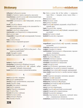 228
Dictionary influence-misbehave
influence [`nfl3ns] n вплив
inhabit [n`h0bt] v жити, мешкати, населяти
insectivorous [~nsek`tv3r3s] adj комахоїдний (про
тварину або рослину)
insensitive [n`sens3tv] adj байдужий, нечутли-
вий
insult [`ns2lt] n образа
intend [n`tend] v мати намір; to be intended for —
призначати(ся) для
interfere [~nt3`f3] v втручатися
interlocutor [~nt3`l5kjt3(r)] n співрозмовник
iris [`a3rs] n ірис
irreparable [`rep3r3bl] adj непоправний; безпово-
ротний
Italy [`t3li] n Італія
item [`at3m] n окремий предмет
J
Jew [d4u:] n єврей; іудей; Tell it to the jews! — Роз-
кажи це своїй бабці!
jingle [`d48gl] n дзвін
juniper [`d4u:np3(r)] n ялівець
K
kebab [k`b0b] n кебаб
Kimberleys [`kmb3lz] n Кімберлі (плато)
kind-hearted [~kand`h%:td] adj добрий, добро-
сердний; чуйний; м’якосердий
koala [k3`%:l3] n коала; сумчастий ведмідь
L
larch [l%:t6] n бот. модрина
lark [l%:k] n жайворонок
launch [l1:nt6] v розпочинати; запускати
laurel [`l5r3l] n лавр
lavender [`l0vnd3] n лаванда
lead [led] n свинець
legacy [`leg3si] n спадщина
Leo [`li:3] n Лев
leveret [`lev3rt] n зайченя
liana [l`%:n3] n ліана
Libra [`li:br3] n Терези
lilac [`lal3k] n бузок
lily [`lli] n лілія; lily of the valley — конвалія;
tiger lilies — тигрова лілія; water lilies —
латаття
lime [lam] n липа
llama [`l%:m3] n лама
loan [l3n] n позика
loyal [`l13l] adj вірний, відданий; a loyal friend —
вірний друг
lupin [`lu:pn] n бот. люпин
luxuriant [l2g`zj3r3nt] adj буйний, пишний (про
рослини)
lyceum [la`s3m] n ліцей
lyrebird [`la3b-:d] n лірохвіст
M
magnificent [m0g`nfsnt] adj чудовий; пишний;
величний
magnolia [m0g`n3l3] n магнолія
magpie [`m0gpa] n сорока
maintenance [`ment3n3ns] n збереження; продов-
ження, підтримка
majority [m3`d45rti] n більшість
Malta [`m1:lt3] n Мальта
mammal [`m0ml] n ссавець
manacle [`m0n(3)k(3)l] n наручники
mandolin [`m0nd3ln] n мандоліна
maple [`mepl] n клен
marsh [m%:6] n болото, драговина, мочарі
marsupials [m%:`su:p3lz] n сумчасті тварини
marvellous [`m%:v3l3s] adj чудовий, дивовижний
mass media [~m0s`mi:d3] n засоби масової інфор-
мації
matter [`m0t3] n матеріал; питання, предмет
mean [mi:n] adj середній
medallion [m3`d0li3n] n медальйон
Melbourne [`melb3n] n Мельбурн
melodious [m3'l3d3s] adj мелодійний
melt [melt] v танути
mercy [`m-:si] n милосердя
mighty [`mati] adj могутній; величезний
migrant [`magr3nt] n переселенець
mineral [`mn3r3l] n мінерал
minority [ma`n5r3ti] n меншість; national mino-
rity — національна меншість
misbehave [~msb`hev] v погано поводитися
 
