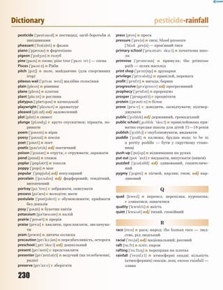 230
Dictionary pesticide-rainfall
pesticide [`pestsad] n пестицид; засіб боротьби зі
шкідниками
pheasant [`fez(3)nt] n фазан
piano [`pj0n3] n фортепіано
pigeon [`pd4n] n голуб
pine [pan] n сосна; pine tree [`pan tri:] — сосна
Pisces [`pasi:z] n Риби
pitch [pt6] n поле, майданчик (для спортивних
ігор)
piteous wail [`pt3s wel] жалібне голосіння
plain [plen] n рівнина
plane [plen] n платан
plant [pl%:nt] n рослина
platypus [`pl0tp3s] n качкодзьоб
playwright [`plerat] n драматург
pleased [pli:zd] adj задоволений
plot [pl5t] n сюжет
plunge [pl2nd4] v круто спускатися; пірнати, по-
ринати
poem [`p3m] n вірш
poesy [`p3zi] n поезія
poet [`p3t] n поет
poetic [p3`etk] adj поетичний
poison [`p1z3n] n отрута; v отруювати; заражати
pond [p5nd] n ставок
poplar [`p5pl3(r)] n тополя
poppy [`p5pi] n мак
popular [`p5pjl3] adj популярний
porcelain [`p1:s3ln] adj фарфоровий; тендітний,
витончений
portray [p1:'tre] v зображати, описувати
possess [p3`zes] v володіти; мати
postulate [`p5stjlet] v обумовлювати; приймати
без доказів
posy [`p3zi] n букетик квітів
potassium [p3't0s3m] n калій
prairie [`pre3ri] n прерія
praise [prez] v хвалити, прославляти, звеличува-
ти
pram [pr0m] n дитяча коляска
precaution [pr`k1:63n] n передбачливість, осторога
preschool [~pri:`sku:l] adj дошкільний
present [pr`zent] v представляти
presenter [pr'zent3(r)] n ведучий (на телебаченні,
радіо)
preserve [pr`z-:v] v зберігати
press [pres] n преса
pressure [`pre63] n тиск; blood pressure
[`bl2d ~pre63] — кров’яний тиск
primary school [`pram3r sku:l] n початкова шко-
ла
primrose [`prmr3z] n примула; the primrose
path — шлях насолод
print shop [`prnt65p] n друкарня
privilege [`prv3ld4] n привілей, перевага
profit [`pr5ft] n вигода; бариш
progressive [pr3'gresv] adj прогресивний
prophecy [`pr5fsi] n пророцтво
prosper [`pr5sp3(r)] v процвітати
protein [`pr3ti:n] n білок
prove [pru:v] v доводити, засвідчувати; підтвер-
джувати
public [`p2blk] adj державний, громадський
public school [~p2blk 'sku:l] n привілейована при-
ватна середня школа для дітей 11—18 років
publish [`p2bl6] v опубліковувати, видавати
puddle [`p2dl] n калюжа; брудна вода; to be in
a pretty puddle — бути у скрутному стано-
вищі
push-up [`p62p] n віджимання на руках
put out [pt `at] v видавати, випускати (книги)
puzzled [`p2z(3)ld] adj здивований, спантеличе-
ний
pygmy [`pgmi] n пігмей, карлик; гном; adj кар-
ликовий
Q
quail [kwel] n перепел, перепілка; куропатка;
v злякатися; завагатися
quality [`kw5lti] n якість
quiet [`kwa3t] adj тихий, спокійний
R
race [res] n раса; народ; the human race — люд-
ство, рід людський
racial [`re63l] adj національний; расовий
raft [r%:ft] n пліт; паром
rafting [`r%:ft8] n переправа на плотах
rainfall [`renf1:l] n атмосферні опади; кількість
(атмосферних) опадів; дощ; excess rainfall —
злива
 