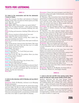 235
TEXTS FOR LISTENING
DIVE 1–2
10. Listen to the conversation and tick the statements
T (true) or F (false).
Paul: Hi, everyone. I’m Paul, and welcome to Summer
Holiday Camp. Now, let’s find out which sports you’d like
to do. OK, and… you are?
Mike: Mike Ganger.
Paul: Right, Mike. Have you done any sports before?
Mike: Yes, I’ve played baseball — that’s pretty exciting.
And I’ve been cycling and mountain climbing, but only
once.
Paul: Cycling and mountain climbing? When did you do
that?
Mike: On my vacation in Switzerland, last year.
Paul: And what did you think of them?
Mike: Well, I really enjoyed cycling. But I didn’t like
mountain climbing very much.
Paul: So, if you had an opportunity what sport would you
like to try?
Mike: Scuba diving. I haven’t done that before. But some
of my friends have done that and they say it is really
great. I’d try my hand at boxing.
Paul: Right. And you’re…?
Carmen: Carmen Diaz.
Paul: Carmen Diaz… er, I can’t find your name.
Carmen: But I’m not…
Paul: Not in the list. OK. No problem. Have you done
any of these sports, Carmen?
Carmen: Yes, but…
Paul: Like what?
Carmen: I’ve done all of them, lots of times, but…
Paul: And you liked them all!
Carmen: Yes, I did. But I’m not here…
Paul: OK. But surely is there anything you haven’t done?
Carmen: No, I’ve done everything. Look, if you listen to
me just for a second, you’ll know that I’m not here on
holiday. I’m the new instructor.
Paul: Oh?!
DIVE 3–4
4. Listen to the interview with Dr Monday and say what it
is about.
Presenter: Hello, Dr Monday, welcome to our «Sleeping
Heads» programme.
Dr Monday: Hello, my dear friends. So, tell me if you slept
well last night. Or did you wake up feeling exhausted?
Getting a good night’s sleep requires more than crawling
into bed and closing your eyes. Understanding your sleep
behaviour and preparing for a sound sleep can help make
sure that every night is a good night for sleeping.
Presenter: I know that most teenagers need about 8—9
hours for a sleep each night. Unfortunately, most of them
sleep just 6—7 hours.
Dr Monday: The researchers have found that people
sleep better at different times during their daily cycle.
For example, some people sleep better if they go to bed
early and rise early, while others feel more rested if
they stay up late and sleep in. Many people don’t pay
attention to the timing of their sleep.
Presenter: But the teenagers sleep in a different way
from adults or children because the body’s biological
clock changes.
Dr Monday: Yes, these changes happen when teen-
agers’ lives are very busy. They need to do well at school
but they have things to do like sport and after-school
clubs as well. And most schools start early.
Presenter: Dr Monday, but why is sleep important?
Dr Monday: Studies show that 20 % of pupils fall asleep
in class. And the scientists say that because of the lost
sleep pupils can feel bored and depressed.
Presenter: How can teenagers get more sleep?
Dr Monday: Take my advice into consideration.
 Avoid stimulants such as chocolate and coffee in the
evening.
 Go to bed and wake up at the same time every day.
Follow your routine even at the weekends.
 Finish exercising at least two hours before going to bed
because it will be more difficult to fall asleep.
 Don’t sleep in a hot room. Air your bedroom, turn down
the temperature in it and close your curtains.
 Get a sleep when you have an opportunity. Busy work
schedules or weekend activities often make it difficult to
get as much sleep as we’d like each night. Try to take
a 30-minute nap during the day before 4 p.m.
 But if you sleep more than thirty minutes during the
day you won’t sleep later.
Presenter: Thank you, Dr Monday, for being with us.
Dr Monday: Thank you. And happy sleeping.
DIVE 5–6
7. Listen to the text and fill in the missing words. These
words can help you: sugar, group, healthy, protein, dairy.
MyPlate illustrates the five food groups: Grains,
Vegetables, Fruits, Dairy and Protein Foods. They are
the building blocks for a healthy diet using a familiar
image — a place setting for a meal. The bigger the portion
of the plate, the more foods from that food group should
be in people’s diet.
MyPlate is divided into sections of approximately 30 %
grains, 40 % vegetables, 10 % fruits and 20 % protein,
accompanied by a smaller circle representing dairy, such
as a glass of milk or a yogurt cup.
 