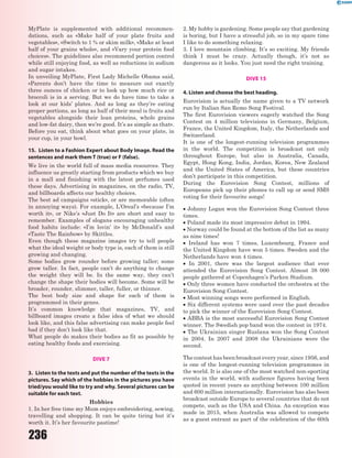236
MyPlate is supplemented with additional recommen-
dations, such as «Make half of your plate fruits and
vegetables», «Switch to 1 % or skim milk», «Make at least
half of your grains whole», and «Vary your protein food
choices». The guidelines also recommend portion control
while still enjoying food, as well as reductions in sodium
and sugar intakes.
In unveiling MyPlate, First Lady Michelle Obama said,
«Parents don’t have the time to measure out exactly
three ounces of chicken or to look up how much rice or
broccoli is in a serving. But we do have time to take a
look at our kids’ plates. And as long as they’re eating
proper portions, as long as half of their meal is fruits and
vegetables alongside their lean proteins, whole grains
and low-fat dairy, then we’re good. It’s as simple as that».
Before you eat, think about what goes on your plate, in
your cup, in your bowl.
15. Listen to a Fashion Expert about Body Image. Read the
sentences and mark them T (true) or F (false).
We live in the world full of mass media resources. They
influence us greatly starting from products which we buy
in a mall and finishing with the latest perfumes used
these days. Advertising in magazines, on the radio, TV,
and billboards affects our healthy choices.
The best ad campaigns «stick», or are memorable (often
in annoying ways). For example, L’Oreal’s «because I’m
worth it», or Nike’s «Just Do It» are short and easy to
remember. Examples of slogans encouraging unhealthy
food habits include: «I’m lovin’ it» by McDonald’s and
«Taste The Rainbow» by Skittles.
Even though these magazine images try to tell people
what the ideal weight or body type is, each of them is still
growing and changing.
Some bodies grow rounder before growing taller; some
grow taller. In fact, people can’t do anything to change
the weight they will be. In the same way, they can’t
change the shape their bodies will become. Some will be
broader, rounder, slimmer, taller, fuller, or thinner.
The best body size and shape for each of them is
programmed in their genes.
It’s common knowledge that magazines, TV, and
billboard images create a false idea of what we should
look like, and this false advertising can make people feel
bad if they don’t look like that.
What people do makes their bodies as fit as possible by
eating healthy foods and exercising.
DIVE 7
3. Listen to the texts and put the number of the texts in the
pictures. Say which of the hobbies in the pictures you have
tried/you would like to try and why. Several pictures can be
suitable for each text.
Hobbies
1. In her free time my Mum enjoys embroidering, sewing,
travelling and shopping. It can be quite tiring but it’s
worth it. It’s her favourite pastime!
2. My hobby is gardening. Some people say that gardening
is boring, but I have a stressful job, so in my spare time
I like to do something relaxing.
3. I love mountain climbing. It’s so exciting. My friends
think I must be crazy. Actually though, it’s not as
dangerous as it looks. You just need the right training.
DIVE 15
4. Listen and choose the best heading.
Eurovision is actually the name given to a TV network
run by Italian San Remo Song Festival.
The first Eurovision viewers eagerly watched the Song
Contest on 4 million televisions in Germany, Belgium,
France, the United Kingdom, Italy, the Netherlands and
Switzerland.
It is one of the longest-running television programmes
in the world. The competition is broadcast not only
throughout Europe, but also in Australia, Canada,
Egypt, Hong Kong, India, Jordan, Korea, New Zealand
and the United States of America, but these countries
don’t participate in this competition.
During the Eurovision Song Contest, millions of
Europeans pick up their phones to call up or send SMS
voting for their favourite songs!
 Johnny Logan won the Eurovision Song Contest three
times.
 Poland made its most impressive debut in 1994.
 Norway could be found at the bottom of the list as many
as nine times!
 Ireland has won 7 times, Luxembourg, France and
the United Kingdom have won 5 times. Sweden and the
Netherlands have won 4 times.
 In 2001, there was the largest audience that ever
attended the Eurovision Song Contest. Almost 38 000
people gathered at Copenhagen’s Parken Stadium.
 Only three women have conducted the orchestra at the
Eurovision Song Contest.
 Most winning songs were performed in English.
 Six different systems were used over the past decades
to pick the winner of the Eurovision Song Contest.
 ABBA is the most successful Eurovision Song Contest
winner. The Swedish pop band won the contest in 1974.
 The Ukrainian singer Ruslana won the Song Contest
in 2004. In 2007 and 2008 the Ukrainians were the
second.
The contest has been broadcast every year, since 1956, and
is one of the longest-running television programmes in
the world. It is also one of the most watched non-sporting
events in the world, with audience figures having been
quoted in recent years as anything between 100 million
and 600 million internationally. Eurovision has also been
broadcast outside Europe to several countries that do not
compete, such as the USA and China. An exception was
made in 2015, when Australia was allowed to compete
as a guest entrant as part of the celebration of the 60th
 