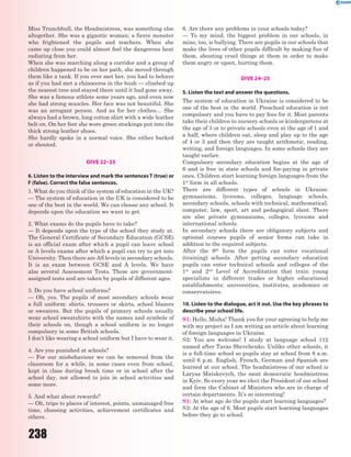 238
Miss Trunchbull, the Headmistress, was something else
altogether. She was a gigantic woman; a fierce monster
who frightened the pupils and teachers. When she
came up close you could almost feel the dangerous heat
radiating from her.
When she was marching along a corridor and a group of
children happened to be on her path, she moved through
them like a tank. If you ever met her, you had to behave
as if you had met a rhinoceros in the bush — climbed up
the nearest tree and stayed there until it had gone away.
She was a famous athlete some years ago, and even now
she had strong muscles. Her face was not beautiful. She
was an arrogant person. And as for her clothes… She
always had a brown, long cotton shirt with a wide leather
belt on. On her feet she wore green stockings put into the
thick strong leather shoes.
She hardly spoke in a normal voice. She either barked
or shouted.
DIVE 22–23
6. Listen to the interview and mark the sentences T (true) or
F (false). Correct the false sentences.
1. What do you think of the system of education in the UK?
— The system of education in the UK is considered to be
one of the best in the world. We can choose any school. It
depends upon the education we want to get.
2. What exams do the pupils have to take?
— It depends upon the type of the school they study at.
The General Certificate of Secondary Education (GCSE)
is an official exam after which a pupil can leave school
or A levels exams after which a pupil can try to get into
University. Then there are AS levels in secondary schools.
It is an exam between GCSE and A levels. We have
also several Assessment Tests. These are government-
assigned tests and are taken by pupils of different ages.
3. Do you have school uniforms?
— Oh, yes. The pupils of most secondary schools wear
a full uniform: shirts, trousers or skirts, school blazers
or sweaters. But the pupils of primary schools usually
wear school sweatshirts with the names and symbols of
their schools on, though a school uniform is no longer
compulsory in some British schools.
I don’t like wearing a school uniform but I have to wear it.
4. Are you punished at schools?
— For our misbehaviour we can be removed from the
classroom for a while, in some cases even from school,
kept in class during break time or in school after the
school day, not allowed to join in school activities and
some more.
5. And what about rewards?
— Oh, trips to places of interest, points, unmanaged free
time, choosing activities, achievement certificates and
others.
6. Are there any problems in your schools today?
— To my mind, the biggest problem in our schools, in
mine, too, is bullying. There are pupils in our schools that
make the lives of other pupils difficult by making fun of
them, shouting cruel things at them in order to make
them angry or upset, hurting them.
DIVE 24–25
5. Listen the text and answer the questions.
The system of education in Ukraine is considered to be
one of the best in the world. Preschool education is not
compulsory and you have to pay fees for it. Most parents
take their children to nursery schools or kindergartens at
the age of 3 or to private schools even at the age of 1 and
a half, where children eat, sleep and play up to the age
of 4 or 5 and then they are taught arithmetic, reading,
writing, and foreign languages. In some schools they are
taught earlier.
Compulsory secondary education begins at the age of
6 and is free in state schools and fee-paying in private
ones. Children start learning foreign languages from the
1st
form in all schools.
There are different types of schools in Ukraine:
gymnasiums, lyceums, colleges, language schools,
secondary schools, schools with technical, mathematical,
computer, law, sport, art and pedagogical slant. There
are also private gymnasiums, colleges, lyceums and
international schools.
In secondary schools there are obligatory subjects and
optional courses pupils of senior forms can take in
addition to the required subjects.
After the 9th
form the pupils can enter vocational
(training) schools. After getting secondary education
pupils can enter technical schools and colleges of the
1st
and 2nd
Level of Accreditation that train young
specialists in different trades or higher educational
establishments: universities, institutes, academies or
conservatoires.
10. Listen to the dialogue, act it out. Use the key phrases to
describe your school life.
S1: Hello, Misha! Thank you for your agreeing to help me
with my project as I am writing an article about learning
of foreign languages in Ukraine.
S2: You are welcome! I study at language school 112
named after Taras Shevchenko. Unlike other schools, it
is a full-time school so pupils stay at school from 8 a.m.
until 6 p.m. English, French, German and Spanish are
learned at our school. The headmistress of our school is
Larysa Matskevych, the most democratic headmistress
in Kyiv. So every year we elect the President of our school
and form the Cabinet of Ministers who are in charge of
certain departments. It’s so interesting!
S1: At what age do the pupils start learning languages?
S2: At the age of 6. Most pupils start learning languages
before they go to school.
 