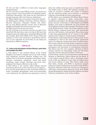 239
S1: Do you find it difficult to learn three languages
simultaneously?
S2: Yes, I do, but it’s great! What is more, our lessons are
always creative. I am very grateful to my English teacher,
Volodymyr Borymskyi, who made me get interested in
foreign languages. His work deserves admiration.
S1: What subjects does your school curriculum include?
S2: Mathematics, Biology, Chemistry, History, Physics,
Physical Education, Computer Studies and others.
We are also offered optional courses such as Business
English and English for lawyers and some more.
S1: What about out-of-class activities?
S2: Oh, all kinds of out-of-class activities are part of our
school life. We don’t have time to be bored. We have lots
of opportunities for doing sport, attending different clubs
(for example, Book Club, Maths Club, Tennis Club) and
singing in a choir. Our school has a good library and we
can use any materials we need when we are doing our
homework or different projects.
DIVE 32–33
13. Listen to the descriptions of these libraries, name them
and complete the table.
1. This library is the national library of the United
Kingdom. It is based in London and is one of the world’s
most significant research libraries, holding over 150
million items in all known languages and formats: books,
journals, newspapers, magazines, sound and music
recordings, maps, stamps, drawings and much more,
making it the largest collection in the world.
2. This library is the nation’s oldest federal cultural
institution and serves as the research arm of Congress.
It is also the largest library in the world with millions of
books, recordings, photographs, maps and manuscripts
in its collections. Its collection was growing at a rate of
about two million items per year; it reached more than
155 million items in 2012. The Library’s mission is to
make its resources available and useful to Congress
and the American people and to preserve a universal
collection of knowledge for future generations.
3. This library was compiled by Sir Robert Bruce Cotton.
It contains collections of books, manuscripts, coins,
medallions and artifacts. Its collection is the single greatest
known resource of literature in Old English and Middle
English, such works as «Beowulf», the poem «Pearl» and
the Lindisfarne Gospels. But nowadays this library is part
of the British Library. Today, the Cotton collection at the
British Library comprises more than 1,400 manuscripts
and over 1,500 charters, rolls and seals. These items range
in date from approximately the 4th
century to the 1600s,
and have their origin in western Europe and beyond.
4. This library is the largest library in the country. It was
established in 1918 as the main scientific information
centre. Its collection contains more than 15 million items.
This unique collection includes books, magazines, serials,
maps, manuscripts, rare printed books and incunabula,
newspapers and documents of untraditional materials.
The library has the most complete collection of Slavic
writing, archives of outstanding world and Ukrainian
scientists and the National Academy of Sciences.
5. This library consists of 4 research centres and 85 branch
libraries in Manhattan, Slaten Island and the Bronx. It
is the largest research library with a circulating system
in the world. Its collection is more than 52 million items
and serves millions of users. The Library holds items,
from books, e-books, and DVDs to renowned research
collections used by scholars from around the world. NYPL’s
historical collections hold such treasures as Columbus’s
1493 letter announcing his discovery of the New World,
George Washington’s original Farewell Address, and John
Coltrane’s handwritten score of «Lover Man».
 