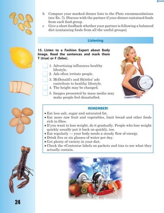 24
b Compare your marked dinner lists to the Plate recommendations
(see Ex. 7). Discuss with the partner if your dinner contained foods
from each food group.
c Give a short feedback whether your partner is following a balanced
diet (containing foods from all the useful groups).
Listening
15. Listen to a Fashion Expert about Body
Image. Read the sentences and mark them
T (true) or F (false).
1. Advertising influences healthy
lifestyle.
2. Ads often irritate people.
3. McDonald’s and Skittles’ ads
contribute to healthy lifestyle.
4. The height may be changed.
5. Images presented by mass media may
make people feel dissatisfied.
REMEMBER!
 Eat less salt, sugar and saturated fat.
 Eat more raw fruit and vegetables, limit bread and other foods
rich in fibre.
 If you want to lose weight, do it gradually. People who lose weight
quickly usually put it back on quickly, too.
 Eat regularly — your body needs a steady flow of energy.
 Drink five or six glasses of water per day.
 Get plenty of variety in your diet.
 Check the «Contents» labels on packets and tins to see what they
actually contain.
 