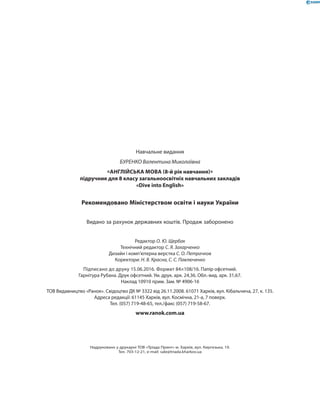Навчальне видання
БУРЕНКО Валентина Миколаївна
«АНГЛІЙСЬКА МОВА (8-й рік навчання)»
підручник для 8 класу загальноосвітніх навчальних закладів
«Dive into English»
Рекомендовано Міністерством освіти і науки України
Видано за рахунок державних коштів. Продаж заборонено
Редактор О. Ю. Щербак
Технічний редактор С. Я. Захарченко
Дизайн і комп’ютерна верстка С. О. Петрачков
Коректори: Н. В. Красна, С. С. Павлюченко
Підписано до друку 15.06.2016. Формат 84×108/16. Папір офсетний.
Гарнітура Рубана. Друк офсетний. Ум. друк. арк. 24,36. Обл.-вид. арк. 31,67.
Наклад 10910 прим. Зам. № 4906-16
ТОВ Видавництво «Ранок». Свідоцтво ДК № 3322 від 26.11.2008. 61071 Харків, вул. Кібальчича, 27, к. 135.
Адреса редакції: 61145 Харків, вул. Космічна, 21-а, 7 поверх.
Тел. (057) 719-48-65, тел./факс (057) 719-58-67.
www.ranok.com.ua
Надруковано у друкарні ТОВ «Тріада Принт» м. Харків, вул. Киргизька, 19.
Тел. 703-12-21, e-mail: sale@triada.kharkov.ua
 