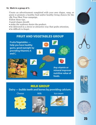 25
16. Work in a group of 3.
Create an advertisement completed with your own slogan, song, or
poem to promote a healthy food and/or healthy living choices for the
«Be Your Best You» campaign.
Follow these tips.
A good slogan should:
 make the audience desire the product;
 be delivered in a clever or attractive way that grabs attention;
 be difficult to forget.
FRUIT AND VEGETABLES GROUP
Fruits/Vegetables —
help you have healthy
gums, good eyesight by
providing Vitamins A
and C.
Any vitamin or
mineral improves
nutritive value of
foods.
MILK GROUP
Dairy — builds teeth and bones by providing calcium.
Cheese Milk Ice cream
 