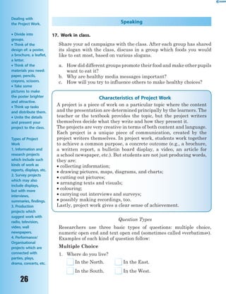 26
Speaking
17. Work in class.
Share your ad campaigns with the class. After each group has shared
its slogan with the class, discuss in a group which foods you would
like to eat most, based on various slogans.
a. How did different groups promote their food and make other pupils
want to eat it?
b. Why are healthy media messages important?
c. How will you try to influence others to make healthy choices?
Characteristics of Project Work
A project is a piece of work on a particular topic where the content
and the presentation are determined principally by the learners. The
teacher or the textbook provides the topic, but the project writers
themselves decide what they write and how they present it.
The projects are very creative in terms of both content and language.
Each project is a unique piece of communication, created by the
project writers themselves. In project work, students work together
to achieve a common purpose, a concrete outcome (e.g., a brochure,
a written report, a bulletin board display, a video, an article for
a school newspaper, etc.). But students are not just producing words,
they are:
 collecting information;
 drawing pictures, maps, diagrams, and charts;
 cutting out pictures;
 arranging texts and visuals;
 colouring;
 carrying out interviews and surveys;
 possibly making recordings, too.
Lastly, project work gives a clear sense of achievement.
Question Types
Researchers use three basic types of questions: multiple choice,
numeric open end and text open end (sometimes called «verbatims»).
Examples of each kind of question follow:
Multiple Choice
1. Where do you live?
In the North. In the East.
In the South. In the West.
Dealing with
the Project Work.
 Divide into
groups.
 Think of the
design of: a poster,
a brochure, a leaflet,
a letter.
 Think of the
materials you need:
paper, pencils,
crayons, scissors.
 Take some
pictures to make
the poster brighter
and attractive.
 Think up tasks
and distribute them.
 Unite the details
and present your
project to the class.
Types of Project
Work
1. Information and
research projects
which include such
kinds of work as
reports, displays, etc.
2. Survey projects
which may also
include displays,
but with more
interviews,
summaries, findings.
3. Production
projects which
suggest work with
radio, television,
video, wall
newspapers.
4. Performance/
Organisational
projects which are
connected with
parties, plays,
drama, concerts, etc.
 