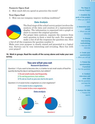 27
Numeric Open End
2. How much did you spend on groceries this week?
Text Open End
3. How can our company improve working conditions?
Data Analysis
The final stage of the school survey project involves the
analysis of the data and creation of a representative
display. The information is organised into a graph or
chart to answer the original question.
For proper data analysis, separate the answers from
each question to form a total for each. For example,
make a list of all the responses for question one, then
a list of all the responses for question number 2.
Make sure your purpose is clearly stated and presented in a logical
way. Surveys can be very interesting and revealing. Have fun with
your project!
18. Work in groups. Read the results of the survey above and make your own
survey.
You are what you eat
Research Questions
Question 1: If you want to become slim, is it better to eat small snacks of food fre-
quently during the day or eat big portions, but seldom?
1) To eat small snacks, but frequently.
2) To eat big portions, but seldom.
3) To eat as much as you can, but to do sport.
Question 2: Is it easier to be a vegetarian or a non-vegetarian?
1) It is easier to be a vegetarian.
2) It is easier to be a non-vegetarian.
Data analysis
1
60 %
1
75 %
2
10 %
3
30 %
Question 1
2
25 %
Question 2
The Steps in
a Survey Project
1. Establish the
goals of the project 
— What you want to
learn
2. Determine your
sample
— Whom you will
interview
3. Choose
interviewing
methodology
— How you will
interview
4. Create your
questionnaire
— What you will ask
5. Pretest the
questionnaire,
if practical
— Test the questions
6. Conduct
interviews and
enter data
— Ask the questions
and keep the
answers
7. Analyze the data
— Produce the
reports
 