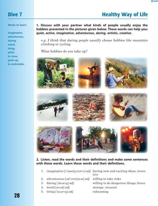 28
Dive 7 Healthy Way of Life
Words to learn:
imaginative,
adventurous,
daring,
weird,
tiring,
pitch,
to mow,
push-up,
to embroider.
1. Discuss with your partner what kinds of people usually enjoy the
hobbies presented in the pictures given below. These words can help you:
quiet, active, imaginative, adventurous, daring, artistic, creative.
e.g. I think that daring people usually choose hobbies like mountain
climbing or cycling.
What hobbies do you take up?
2. Listen, read the words and their definitions and make some sentences
with these words. Learn these words and their definitions.
1. imaginative ['m0d4n3tv] adj having new and exciting ideas; inven-
tive
2. adventurous [3d'vent63r3s] adj willing to take risks
3. daring ['de3r8] adj willing to do dangerous things; brave
4. weird [w3d] adj strange, unusual
5. tiring ['ta3r8] adj exhausting
 