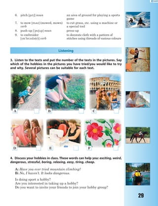 29
6. pitch [pt6] noun an area of ground for playing a sports
game
7. to mow [m3] (mowed, mown)
verb
to cut grass, etc. using a machine or
a special tool
8. push-up ['p62p] noun press-up
9. to embroider
[m'br1d3(r)] verb
to decorate cloth with a pattern of
stitches using threads of various colours
Listening
3. Listen to the texts and put the number of the texts in the pictures. Say
which of the hobbies in the pictures you have tried/you would like to try
and why. Several pictures can be suitable for each text.
A B C
D E F
4. Discuss your hobbies in class. These words can help you: exciting, weird,
dangerous, stressful, boring, relaxing, easy, tiring, cheap.
A: Have you ever tried mountain climbing?
B: No, I haven’t. It looks dangerous.
Is doing sport a hobby?
Are you interested in taking up a hobby?
Do you want to invite your friends to join your hobby group?
 