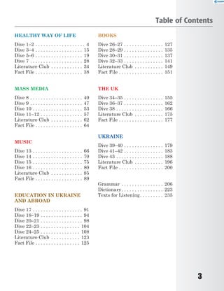 3
HEALTHY WAY OF LIFE
Dive 1–2 . . . . . . . . . . . . . . . . . . . 4
Dive 3–4 . . . . . . . . . . . . . . . . . . 15
Dive 5–6 . . . . . . . . . . . . . . . . . . 19
Dive 7 . . . . . . . . . . . . . . . . . . . . 28
Literature Club . . . . . . . . . . . . 34
Fact File . . . . . . . . . . . . . . . . . . 38
MASS MEDIA
Dive 8 . . . . . . . . . . . . . . . . . . . . 40
Dive 9 . . . . . . . . . . . . . . . . . . . . 47
Dive 10 . . . . . . . . . . . . . . . . . . . 53
Dive 11–12 . . . . . . . . . . . . . . . . 57
Literature Club . . . . . . . . . . . . 62
Fact File . . . . . . . . . . . . . . . . . . 64
MUSIC
Dive 13 . . . . . . . . . . . . . . . . . . . 66
Dive 14 . . . . . . . . . . . . . . . . . . . 70
Dive 15 . . . . . . . . . . . . . . . . . . . 75
Dive 16 . . . . . . . . . . . . . . . . . . . 80
Literature Club . . . . . . . . . . . . 85
Fact File . . . . . . . . . . . . . . . . . . 89
EDUCATION IN UKRAINE
AND ABROAD
Dive 17 . . . . . . . . . . . . . . . . . . . 91
Dive 18–19 . . . . . . . . . . . . . . . . 94
Dive 20–21 . . . . . . . . . . . . . . . . 98
Dive 22–23 . . . . . . . . . . . . . . . 104
Dive 24–25 . . . . . . . . . . . . . . . 108
Literature Club . . . . . . . . . . . 123
Fact File . . . . . . . . . . . . . . . . . 125
BOOKS
Dive 26–27 . . . . . . . . . . . . . . . 127
Dive 28–29 . . . . . . . . . . . . . . . 135
Dive 30–31 . . . . . . . . . . . . . . . 137
Dive 32–33 . . . . . . . . . . . . . . . 141
Literature Club . . . . . . . . . . . 149
Fact File . . . . . . . . . . . . . . . . . 151
THE UK
Dive 34–35 . . . . . . . . . . . . . . . 155
Dive 36–37 . . . . . . . . . . . . . . . 162
Dive 38 . . . . . . . . . . . . . . . . . . 166
Literature Club . . . . . . . . . . . 175
Fact File . . . . . . . . . . . . . . . . . 177
UKRAINE
Dive 39–40 . . . . . . . . . . . . . . . 179
Dive 41–42 . . . . . . . . . . . . . . . 183
Dive 43 . . . . . . . . . . . . . . . . . . 188
Literature Club . . . . . . . . . . . 196
Fact File . . . . . . . . . . . . . . . . . 200
Grammar . . . . . . . . . . . . . . . . 206
Dictionary. . . . . . . . . . . . . . . . 223
Texts for Listening. . . . . . . . . 235
Table of Contents
 