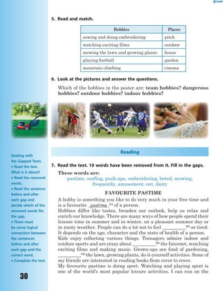 30
5. Read and match.
Hobbies Places
sewing and doing embroidering pitch
watching exciting films outdoor
mowing the lawn and growing plants house
playing football garden
mountain climbing cinema
6. Look at the pictures and answer the questions.
Which of the hobbies in the poster are: team hobbies? dangerous
hobbies? outdoor hobbies? indoor hobbies?
Reading
7. Read the text. 10 words have been removed from it. Fill in the gaps.
These words are:
pastime, surfing, push-ups, embroidering, bored, mowing,
frequently, amusement, out, dairy
FAVOURITE PASTIME
A hobby is something you like to do very much in your free time and
is a favourite pastime (1)
of a person.
Hobbies differ like tastes, broaden our outlook, help us relax and
enrich our knowledge. There are many ways of how people spend their
leisure time in summer and in winter, on a pleasant summer day or
in nasty weather. People can do a lot not to feel __________(2)
or tired.
It depends on the age, character and the state of health of a person.
Kids enjoy collecting various things. Teenagers admire indoor and
outdoor sports and are crazy about __________(3)
the Internet, watching
exciting films and making music. Grown-ups are fond of gardening,
__________(4)
the lawn, growing plants, do-it-yourself activities. Some of
my friends are interested in reading books from cover to cover.
My favourite pastime is doing sport. Watching and playing sport is
one of the world’s most popular leisure activities. I can run on the
Dealing with
the Gapped Texts.
 Read the text.
What is it about?
 Read the removed
words.
 Read the sentence
before and after
each gap and
decide which of the
removed words fits
the gap.
 There must
be some logical
connection between
the sentences
before and after
each gap and the
correct word.
 Complete the text.
 