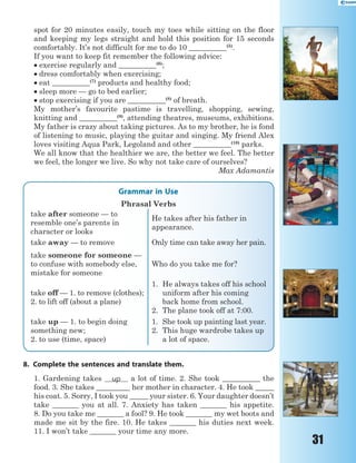 31
spot for 20 minutes easily, touch my toes while sitting on the floor
and keeping my legs straight and hold this position for 15 seconds
comfortably. It’s not difficult for me to do 10 __________(5)
.
If you want to keep fit remember the following advice:
 exercise regularly and __________(6)
;
 dress comfortably when exercising;
 eat __________(7)
products and healthy food;
 sleep more — go to bed earlier;
 stop exercising if you are __________(8)
of breath.
My mother’s favourite pastime is travelling, shopping, sewing,
knitting and __________(9)
, attending theatres, museums, exhibitions.
My father is crazy about taking pictures. As to my brother, he is fond
of listening to music, playing the guitar and singing. My friend Alex
loves visiting Aqua Park, Legoland and other __________(10)
parks.
We all know that the healthier we are, the better we feel. The better
we feel, the longer we live. So why not take care of ourselves?
Max Adamantis
Grammar in Use
Phrasal Verbs
take after someone — to
resemble one’s parents in
character or looks
He takes after his father in
appearance.
take away — to remove Only time can take away her pain.
take someone for someone —
to confuse with somebody else,
mistake for someone
Who do you take me for?
take off — 1. to remove (clothes);
2. to lift off (about a plane)
1. He always takes off his school
uniform after his coming
back home from school.
2. The plane took off at 7:00.
take up — 1. to begin doing
something new;
2. to use (time, space)
1. She took up painting last year.
2. This huge wardrobe takes up
a lot of space.
8. Complete the sentences and translate them.
1. Gardening takes up a lot of time. 2. She took __________ the
food. 3. She takes _________ her mother in character. 4. He took _____
his coat. 5. Sorry, I took you _____ your sister. 6. Your daughter doesn’t
take _______ you at all. 7. Anxiety has taken _______ his appetite.
8. Do you take me _______ a fool? 9. He took _______ my wet boots and
made me sit by the fire. 10. He takes _______ his duties next week.
11. I won’t take _______ your time any more.
 