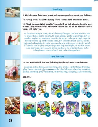 32
Speaking
9. Work in pairs. Take turns to ask and answer questions about your hobbies.
10. Group work. Make the survey «How Teens Spend Their Free Time».
11. Work in pairs. What shouldn’t you do if we talk about a healthy way
of life? Give your reasons. And what should you do to be healthy? These
words will help you:
to do everything in time, not to do everything at the last minute, not
to waste time, not to be late, to plan ahead, not to take drugs, not to
smoke, to give up smoking, to go in for sport, to be punctual, to go to
bed and wake up at the same time, not to drink much coffee, not to
eat much chocolate, to go to sleep early and get up early, not to watch
TV much, not to play computer games day and night, to air the room,
to do morning exercises, to go for walks, to be organised, not to be
a lazybones, to work hard, not to be disorganised.
Time for Fun!
12. Do a crossword. Use the following words and word combinations:
running, ride a horse, scuba diving, ride a bike, sunbathing, drawing,
play the saxophone, doing crosswords, play billiards, dancing, canoeing,
hiking, painting, play basketball, roller skating, sledging, skateboarding.
doing crosswords,
12 13 14 1615
8 9 111 7
ACROSS:
 