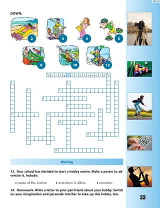 33
1
d o i n g c r o s s w o r d 2
s
3 4 5
6 7
8
9
10
11 12
13
14
15
16
Writing
13. Your school has decided to start a hobby centre. Make a poster to ad-
vertise it. Include:
 name of the centre  activities it offers  contacts.
14. Homework. Write a letter to your pen friend about your hobby. Switch
on your imagination and persuade him/her to take up this hobby, too.
1210
3
6
42
DOWN:
5
 