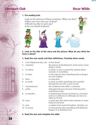 34
Literature Club Oscar Wilde
1. Pre-reading task.
Look at the pictures of these creatures. What are they?
 Have you ever seen any of them?
 Would you like to meet any?
 Are you afraid of ghosts?
2. Look at the title of the story and the picture. What do you think the
story is about?
3. Read the new words and their definitions. Translate these words.
1. to be frightened into a fit to feel afraid
2. valuation the process of deciding how much money some-
thing is worth
3. to reckon to think, to have a particular opinion about
someone or something
4. to warn to tell someone that something bad or danger-
ous may happen
5. fawn a young deer
6. to swish to move or make something move quickly
through the air with a quiet sound
7. circumstances the conditions that affect a situation
8. guilty ashamed and sorry because of having done
something wrong
9. to interfere to deliberately become involved in a situation
and try to influence it although you have no
rights to do this
10. trace a small sign that shows that someone or some-
thing was present
11. peal a sudden loud sound of laughter, thunder, etc.
12. to assure to tell someone that something will definitely
happen or is definitely true
4. Read the text and complete the table.
 