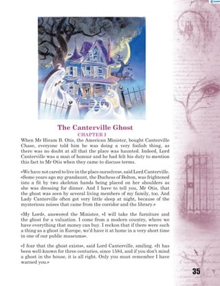 35
The Canterville Ghost
CHAPTER I
When Mr Hiram B. Otis, the American Minister, bought Canterville
Chase, everyone told him he was doing a very foolish thing, as
there was no doubt at all that the place was haunted. Indeed, Lord
Canterville was a man of honour and he had felt his duty to mention
this fact to Mr Otis when they came to discuss terms.
«We have not cared to live in the place ourselves», said Lord Canterville.
«Some years ago my grandaunt, the Duchess of Bolton, was frightened
into a fit by two skeleton hands being placed on her shoulders as
she was dressing for dinner. And I have to tell you, Mr Otis, that
the ghost was seen by several living members of my family, too. And
Lady Canterville often got very little sleep at night, because of the
mysterious noises that came from the corridor and the library.»
«My Lord», answered the Minister, «I will take the furniture and
the ghost for a valuation. I come from a modern country, where we
have everything that money can buy. I reckon that if there were such
a thing as a ghost in Europe, we’d have it at home in a very short time
in one of our public museums».
«I fear that the ghost exists», said Lord Canterville, smiling. «It has
been well-known for three centuries, since 1584, and if you don’t mind
a ghost in the house, it is all right. Only you must remember I have
warned you.»
 