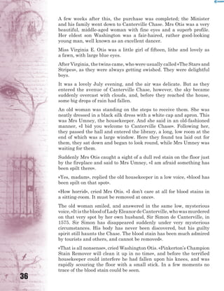 36
A few weeks after this, the purchase was completed; the Minister
and his family went down to Canterville Chase. Mrs Otis was a very
beautiful, middle-aged woman with fine eyes and a superb profile.
Her eldest son Washington was a fair-haired, rather good-looking
young man, well known as an excellent dancer.
Miss Virginia E. Otis was a little girl of fifteen, lithe and lovely as
a fawn, with large blue eyes.
After Virginia, the twins came, who were usually called «The Stars and
Stripes», as they were always getting swished. They were delightful
boys.
It was a lovely July evening, and the air was delicate. But as they
entered the avenue of Canterville Chase, however, the sky became
suddenly overcast with clouds, and, before they reached the house,
some big drops of rain had fallen.
An old woman was standing on the steps to receive them. She was
neatly dressed in a black silk dress with a white cap and apron. This
was Mrs Umney, the housekeeper. And she said in an old-fashioned
manner, «I bid you welcome to Canterville Chase». Following her,
they passed the hall and entered the library, a long, low room at the
end of which was a large window. Here they found tea laid out for
them, they sat down and began to look round, while Mrs Umney was
waiting for them.
Suddenly Mrs Otis caught a sight of a dull red stain on the floor just
by the fireplace and said to Mrs Umney, «I am afraid something has
been spilt there».
«Yes, madam», replied the old housekeeper in a low voice, «blood has
been spilt on that spot».
«How horrid», cried Mrs Otis. «I don’t care at all for blood stains in
a sitting-room. It must be removed at once».
The old woman smiled, and answered in the same low, mysterious
voice,«ItisthebloodofLadyEleanordeCanterville,whowasmurdered
on that very spot by her own husband, Sir Simon de Canterville, in
1575. Sir Simon has disappeared suddenly under very mysterious
circumstances. His body has never been discovered, but his guilty
spirit still haunts the Chase. The blood stain has been much admired
by tourists and others, and cannot be removed».
«That is all nonsense», cried Washington Otis. «Pinkerton’s Champion
Stain Remover will clean it up in no time», and before the terrified
housekeeper could interfere he had fallen upon his knees, and was
rapidly scouring the floor with a small stick. In a few moments no
trace of the blood stain could be seen.
 