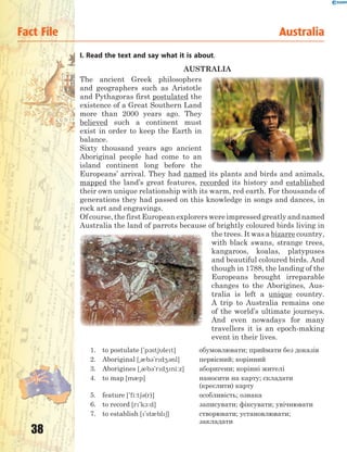 38
Fact File Australia
I. Read the text and say what it is about.
AUSTRALIA
The ancient Greek philosophers
and geographers such as Aristotle
and Pythagoras first postulated the
existence of a Great Southern Land
more than 2000 years ago. They
believed such a continent must
exist in order to keep the Earth in
balance.
Sixty thousand years ago ancient
Aboriginal people had come to an
island continent long before the
Europeans’ arrival. They had named its plants and birds and animals,
mapped the land’s great features, recorded its history and established
their own unique relationship with its warm, red earth. For thousands of
generations they had passed on this knowledge in songs and dances, in
rock art and engravings.
Of course, the first European explorers were impressed greatly and named
Australia the land of parrots because of brightly coloured birds living in
the trees. It was a bizarre country,
with black swans, strange trees,
kangaroos, koalas, platypuses
and beautiful coloured birds. And
though in 1788, the landing of the
Europeans brought irreparable
changes to the Aborigines, Aus-
tralia is left a unique country.
A trip to Australia remains one
of the world’s ultimate journeys.
And even nowadays for many
travellers it is an epoch-making
event in their lives.
1. to postulate ['p1stjlet] обумовлювати; приймати без доказів
2. Aboriginal [~0b3'rd43nl] первісний; корінний
3. Aborigines [~0b3'rd4ni:z] аборигени; корінні жителі
4. to map [m0p] наносити на карту; складати
(креслити) карту
5. feature ['fi:t63(r)] особливість; ознака
6. to record [r'k1:d] записувати; фіксувати; увічнювати
7. to establish ['st0bl6] створювати; установлювати;
закладати
 