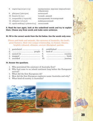 39
8. engraving [n'grev8] гравірування; вирізане (вирізьблене)
зображення
9. platypus ['pl0tp3s] качкодзьоб
10. bizarre [b'z%:] чудний, дивний
11. irreparable ['rep3r3bl] непоправний; безповоротний
12. ultimate ['2ltm3t] найвіддаленіший
13. epoch-making ['i:p5kmek8] епохальний
II. Read the text again, look at the underlined words and try to explain
them. Choose any three words and make some sentences.
III. Fill in the correct words from the list below. Use the words only once.
Plants and birds and animals, the existence of Australia, the land’s
great features, their own unique relationship, its history, bizarre,
brightly coloured, ultimate, ancient Aboriginal, parrots.
1. postulated ................................ 6. established .........................
2. ...................................... people 7. land of .................................
3. named its ................................. 8. ............................... country
4. mapped .................................... 9. .................................... birds
5. recorded ................................... 10. ................................ journey
IV. Answer the questions.
1. Who postulated the existence of Australia first?
2. Who had come to an island continent long before the Europeans’
arrival?
3. What did the first Europeans do?
4. How did the first European explorers name Australia and why?
5. What kind of country is Australia?
 