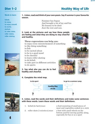 4
Words to learn:
kebab,
to enjoy,
to enjoy oneself,
to excite,
excited,
to roller skate,
roller skates,
roller skating.
Dive 1–2 Healthy Way of Life
1. Listen, read and think of your own poem. Say if summer is your favourite
season.
Summer has begun
And brought a lot of joy and fun
No lessons to be done
Just the rest and sun.
2. Look at the pictures and say how these people
are feeling and what they are doing to stay cheerful
and healthy.
These expressions can help you:
to enjoy every minute/moment of something
to like doing something
to fish
to be excited about
to be in a good mood
to be cheerful
to learn roller skating
to do kebab
to take part in different activities
to do sports
3. Say what else you can do to feel
healthy and cheerful.
4. Complete the mind map.
Healthy Way
of Life
to do sport to go to a summer camp
5. Listen, read the words and their definitions and make some sentences
with these words. Learn these words and their definitions.
1. kebab [k'b0b] noun a food consisting of small pieces of
meat and vegetables cooked on a stick
2. roller skate ['r3l3sket] noun a boot with small wheels on the
bottom used for moving quickly along,
especially for fun or as a sport
 