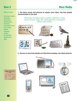 40
Dive 8 Mass Media
Words to learn:
messenger pigeon,
newspaper,
local paper,
weekly paper,
the press,
the popular press,
mass media,
tabloid,
magazine,
matters,
to subscribe,
quality press,
daily.
1. Use these words and pictures to express your ideas. Say how people
communicated in the past.
Paintings, drawings, signs, symbols, alphabets, songs,
dances, letters, flags, fire, birds (pigeons), messengers,
Morse code, bottles.
2. Discuss in class how people are informed nowadays. Use these pictures.
 