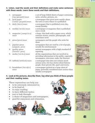 41
3. Listen, read the words and their definitions and make some sentences
with these words. Learn these words and their definitions.
1. newspaper
['nju:spep3(r)] noun
a set of large folded sheets of paper containing
news, articles, pictures, etc.
2. local paper
['l3k3l pep3(r)] noun
a newspaper that gives news mainly about
the town or area where it is published
3. daily ['del] noun a newspaper that is published every day,
except Sunday
4. weekly ['wi:kl] noun a newspaper or magazine that is published
once a week
5. magazine [~m0g3'zi:n]
noun
a large, thin book with a paper cover, which
contains stories, articles, photographs, and
sometimes news
6. press [pres] noun newspapers and the people who write for
them
7. popular press
['p5pjl3 pres]
newspapers that are read by a lot of people,
usually for entertainment
8. quality press
['kw5lt pres]
serious newspapers with a high standard of
reporting
9. media ['mi:d3] noun all the organisations that are involved in
providing information to the public, especially
newspapers, television, radio, the Internet
10. tabloid ['t0bl1d] noun a newspaper that does not contain much
serious news, but has stories about famous
people, their private life, sport and events
11. broadsheet ['br1:d6i:t]
noun
a newspaper printed on a large sheet of
paper, generally considered more serious than
smaller newspapers
4. Look at the pictures, describe them. Say what you think of these people
and their reading tastes.
These expressions can help you:
 to be extremely interested in;
 to be fond of;
 to enjoy reading;
 to have different tastes;
 just to look through;
 a choice of magazines and newspapers;
 good for enjoyment and relaxation.
 