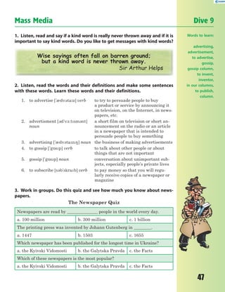 47
Mass Media Dive 9
1. Listen, read and say if a kind word is really never thrown away and if it is
important to say kind words. Do you like to get messages with kind words?
Wise sayings often fall on barren ground;
but a kind word is never thrown away.
Sir Arthur Helps
2. Listen, read the words and their definitions and make some sentences
with these words. Learn these words and their definitions.
1. to advertise ['0dv3taz] verb to try to persuade people to buy
a product or service by announcing it
on television, on the Internet, in news-
papers, etc.
2. advertisment [3d'v-:tsm3nt]
noun
a short film on television or short an-
nouncement on the radio or an article
in a newspaper that is intended to
persuade people to buy something
3. advertising ['0dv3taz8] noun the business of making advertisements
4. to gossip ['g5sp] verb to talk about other people or about
things that are not important
5. gossip ['g5sp] noun conversation about unimportant sub-
jects, especially people’s private lives
6. to subscribe [s3b'skrab] verb to pay money so that you will regu-
larly receive copies of a newspaper or
magazine
3. Work in groups. Do this quiz and see how much you know about news-
papers.
The Newspaper Quiz
Newspapers are read by ______________ people in the world every day.
a. 100 million b. 300 million c. 1 billion
The printing press was invented by Johann Gutenberg in ________.
a. 1447 b. 1503 c. 1655
Which newspaper has been published for the longest time in Ukraine?
a. the Kyivski Vidomosti b. the Galytska Pravda c. the Facts
Which of these newspapers is the most popular?
a. the Kyivski Vidomosti b. the Galytska Pravda c. the Facts
Words to learn:
advertising,
advertisement,
to advertise,
gossip,
gossip column,
to invent,
inventor,
in our columns,
to publish,
column.
 