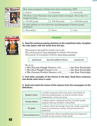 48
How many newspaper websites have been created since 1990?
a. dozens b. hundreds c. thousands
The Facts is the Ukrainian most popular daily newspaper. Every day it is
bought by about _________.
a. 785 000 people b. 368 000 people c. 1 000 000 people
In what tabloids are the interviews and photographs of famous people
published?
a. Telenedelya b. Focus c. Lisa
Grammar
4. Read the sentences paying attention to the underlined verbs. Complete
the rules below with the words from the box.
Newspapers are read by people every day.
The printing press was invented by Johann Gutenberg.
Thousands of newspaper websites have been created.
am/is/are has been/have been was/were
We form:
 The Present Simple Passive with + the Past Participle
 The Past Simple Passive with + the Past Participle
 The Present Perfect Passive with + the Past Participle
5. Find other examples of the Passive in the Quiz. Read these sentences
and decide what tense is used.
6. Read and match the names of the columns from the newspapers to the
definitions.
Reader’s letter
a weekly magazine where the times and details of
television programmes, as well as articles about
programmes, actors are given
Gossip column
a column where a physical activity in which people
compete with one another is described
TV guide
a column where knowledge about the world, especially
based on examining, testing, and proving facts is
published
International news
the information about something that has happened
recently in any country of the world
 