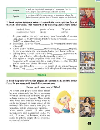 49
Science
a written or printed message of the reader that is
usually put in an envelope and sent by mail
Sports
a regular article in a newspaper or magazine where the
behaviour and private lives of famous people are described
7. Work in pairs. Complete extracts 1—6 with the correct passive form of
the verbs in brackets. Then match them to the newspaper sections below.
reader’s letter gossip column TV guide
international news sports science
1. In your article you say that every year hundreds of mooses
are killed (to kill) by drivers. But how many car drivers _________
(to kill) by mooses last year?
2. The world 150-metre record _________ (to break) for the third time
this week!
3. A new kind of spiders _________ (to discover). It _________ (to find)
by the scientists in the rain forests during their last expedition.
4. Johnny Depp stars in this drama. Depp _________ (not/to ask) to
play tragic roles very often, but he is really great at it.
5. The splendid couple Angelina Jolie and Brad Pitt _________
(to photograph) everywhere. It’s a part of their everyday life. But
you’ve never seen photos like these ones!
6. More than 23 sailors _________ (to invite) at the annual Queen’s
dinner. They ________ (to receive) in Buckingham Palace yesterday.
Reading
8. Read the pupils’ information projects about mass media and the British
Press. Do you agree with them? Give your reasons.
Do we need mass media? Why?
No doubt that people need mass media
because mass media are the various ways
by which information and news are given
to large numbers of people. Mass media
have done and continue doing much to
excite an interest in every aspect of the
country’s life. Mass media now play an
important role in shaping our opinions.
Mass media consist of the press
(newspapers and magazines), radio, TV
and, of course, the Internet, which are
called to inform people about problems,
events and opinions.
 