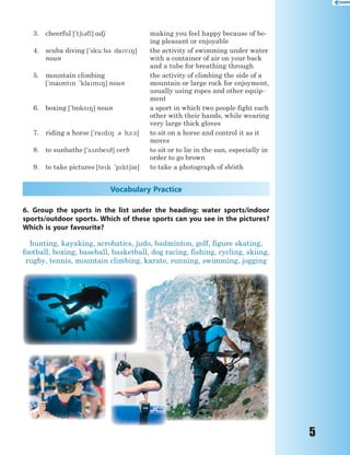 5
3. cheerful ['t63fl] adj making you feel happy because of be-
ing pleasant or enjoyable
4. scuba diving ['sku:b3 dav8]
noun
the activity of swimming under water
with a container of air on your back
and a tube for breathing through
5. mountain climbing
[`mantn `klam8] noun
the activity of climbing the side of a
mountain or large rock for enjoyment,
usually using ropes and other equip-
ment
6. boxing [`b5ks8] noun a sport in which two people fight each
other with their hands, while wearing
very large thick gloves
7. riding a horse [`rad8 3 h1:s] to sit on a horse and control it as it
moves
8. to sunbathe [`s2nbe9] verb to sit or to lie in the sun, especially in
order to go brown
9. to take pictures [tek 'pkt63z] to take a photograph of sb/sth
Vocabulary Practice
6. Group the sports in the list under the heading: water sports/indoor
sports/outdoor sports. Which of these sports can you see in the pictures?
Which is your favourite?
hunting, kayaking, acrobatics, judo, badminton, golf, figure skating,
football, boxing, baseball, basketball, dog racing, fishing, cycling, skiing,
rugby, tennis, mountain climbing, karate, running, swimming, jogging
 