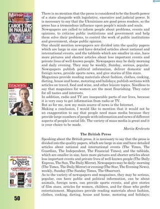 50
There is no mention that the press is considered to be the fourth power
of a state alongside with legislative, executive and judicial power. It
is necessary to say that the Ukrainians are good press readers, so the
press has a tremendous influence upon people’s minds and souls.
Newspapers are called to inform people about problems, events and
opinions, to criticise public institutions and government and help
them solve their problems, to control the work of public institutions
and government, shape public opinion.
One should mention newspapers are divided into the quality papers
which are large in size and have detailed articles about national and
international events, and the tabloids which are smaller in size, have
more pictures and shorter articles about less important events and
private lives of well-known people. Newspapers may be daily morning
and daily evening. They may be weekly, Sunday, serious, popular.
Newspapers publish political information, deliver domestic and
foreign news, provide sports news, and give stories of film stars.
Magazines provide reading materials about fashion, clothes, cooking,
dieting, house and home, motoring and holidays; publish sections with
articles on travel, food and wine, and other leisure topics. Needless to
say that magazines for women are the most flourishing. They cater
for all tastes and interests.
In addition, radio and TV are inseparable parts of our lives, because
it is very easy to get information from radio or TV.
But as for me, now my main source of news is the Internet.
Making a conclusion, I would like to mention that it would not be
an exaggeration to say that people need mass media because they
provide large numbers of people with information and news of different
aspects of people’s social life. The variety of mass media is great and it
is your choice to be made.
Mariia Krolevets
The British Press
Speaking about the British press, it is necessary to say that the press is
divided into the quality papers, which are large in size and have detailed
articles about national and international events (The Times, The
Guardian, The Independent, The Financial Times); and the tabloids,
which are smaller in size, have more pictures and shorter articles about
less important events and private lives of well-known people (The Daily
Express, The Sun, The Daily Mirror). Newspapers may be daily: morning
(The Times, The Daily Mirror) or evening (The Star, The Evening News),
weekly, Sunday (The Sunday Times, The Observer).
As to the variety of newspapers and magazines, they may be serious,
popular, can have public and political information, can be about
animals, foreign news, can provide sports events, and give stories
of film stars, articles for women, children, and for those who prefer
entertainment. Magazines provide reading materials about fashion,
clothes, cooking, dieting, house and home, motoring and holidays;
 