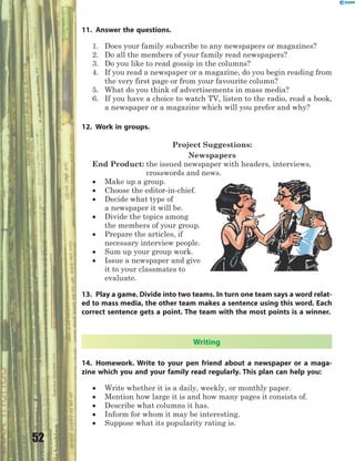 52
11. Answer the questions.
1. Does your family subscribe to any newspapers or magazines?
2. Do all the members of your family read newspapers?
3. Do you like to read gossip in the columns?
4. If you read a newspaper or a magazine, do you begin reading from
the very first page or from your favourite column?
5. What do you think of advertisements in mass media?
6. If you have a choice to watch TV, listen to the radio, read a book,
a newspaper or a magazine which will you prefer and why?
12. Work in groups.
Project Suggestions:
Newspapers
End Product: the issued newspaper with headers, interviews,
crosswords and news.
 Make up a group.
 Choose the editor-in-chief.
 Decide what type of
a newspaper it will be.
 Divide the topics among
the members of your group.
 Prepare the articles, if
necessary interview people.
 Sum up your group work.
 Issue a newspaper and give
it to your classmates to
evaluate.
13. Play a game. Divide into two teams. In turn one team says a word relat-
ed to mass media, the other team makes a sentence using this word. Each
correct sentence gets a point. The team with the most points is a winner.
Writing
14. Homework. Write to your pen friend about a newspaper or a maga-
zine which you and your family read regularly. This plan can help you:
 Write whether it is a daily, weekly, or monthly paper.
 Mention how large it is and how many pages it consists of.
 Describe what columns it has.
 Inform for whom it may be interesting.
 Suppose what its popularity rating is.
 