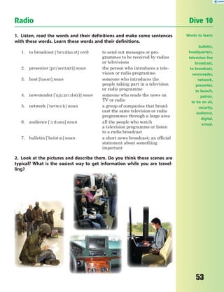 53
1. Listen, read the words and their definitions and make some sentences
with these words. Learn these words and their definitions.
1. to broadcast ['br1:dk%:st] verb to send out messages or pro-
grammes to be received by radios
or televisions
2. presenter [pr'zent3(r)] noun the person who introduces a tele-
vision or radio programme
3. host [h3st] noun someone who introduces the
people taking part in a television
or radio programme
4. newsreader ['nju:zr:d3(r)] noun someone who reads the news on
TV or radio
5. network ['netw-:k] noun a group of companies that broad-
cast the same television or radio
programmes through a large area
6. audience ['1:d3ns] noun all the people who watch
a television programme or listen
to a radio broadcast
7. bulletin ['bl3tn] noun a short news broadcast; an official
statement about something
important
2. Look at the pictures and describe them. Do you think these scenes are
typical? What is the easiest way to get information while you are travel-
ling?
Radio Dive 10
Words to learn:
bulletin,
headquarters,
television live
broadcast,
to broadcast,
newsreader,
network,
presenter,
to launch,
patron,
to be on air,
security,
audience,
digital,
actual.
 
