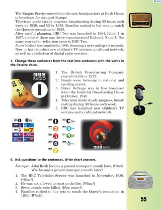 55
The Empire Service moved into the new headquarters at Bush House
to broadcast for occupied Europe.
Television made steady progress, broadcasting during 30 hours each
week by 1950, and 50 by 1955. Families rushed to buy sets to watch
the Queen’s coronation in 1953.
After careful planning, BBC Two was launched in 1964, Radio 1 in
1967, and later there was the re-organisation of Radios 2, 3 and 4. The
same year colour television came to BBC Two.
A new Radio 5 was launched in 1990, becoming a news and sports network.
Now, it has launched new children’s TV services, a cultural network,
as well as a collection of digital radio services.
5. Change these sentences from the text into sentences with the verbs in
the Passive Voice.
1. The British Broadcasting Company
started its life in 1922.
2. People were listening to national and
sporting events.
3. Bruce Belfrage was in live broadcast
when the bomb hit Broadcasting House
in October, 1940.
4. Television made steady progress, broad-
casting during 30 hours each week.
5. BBC has launched new children’s TV
services and a cultural network.
6. Ask questions to the sentences. Write short answers.
Example: John Reith became a general manager a month later. (Who?)
Who became a general manager a month later?
1. The BBC Television Service was launched in November, 1936.
(What?)
2. He was not allowed to react to the fire. (What?)
3. Seven people were killed. (How many?)
4. Families rushed to buy sets to watch the Queen’s coronation in
1953. (What?)
 