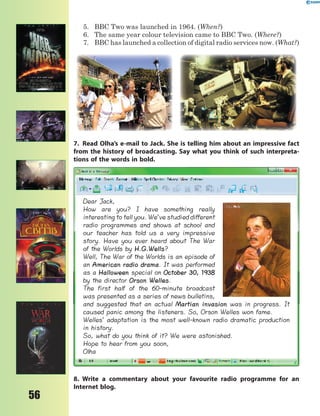 56
5. BBC Two was launched in 1964. (When?)
6. The same year colour television came to BBC Two. (Where?)
7. BBC has launched a collection of digital radio services now. (What?)
7. Read Olha’s e-mail to Jack. She is telling him about an impressive fact
from the history of broadcasting. Say what you think of such interpreta-
tions of the words in bold.
Dear Jack,
How are you? I have something really
interesting to tell you. We’ve studied different
radio programmes and shows at school and
our teacher has told us a very impressive
story. Have you ever heard about The War
of the Worlds by H.G.Wells?
Well, The War of the Worlds is an episode of
an American radio drama. It was performed
as a Halloween special on October 30, 1938
by the director Orson Welles.
The first half of the 60-minute broadcast
was presented as a series of news bulletins,
and suggested that an actual Martian invasion was in progress. It
caused panic among the listeners. So, Orson Welles won fame.
Welles’ adaptation is the most well-known radio dramatic production
in history.
So, what do you think of it? We were astonished.
Hope to hear from you soon,
Olha
8. Write a commentary about your favourite radio programme for an
Internet blog.
 