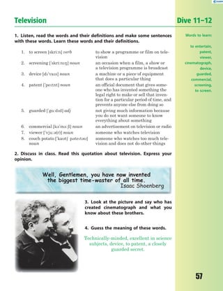 57
Television Dive 11–12
1. Listen, read the words and their definitions and make some sentences
with these words. Learn these words and their definitions.
1. to screen [skri:n] verb to show a programme or film on tele-
vision
2. screening ['skri:n8] noun an occasion when a film, a show or
a television programme is broadcast
3. device [d'vas] noun a machine or a piece of equipment
that does a particular thing
4. patent ['petnt] noun an official document that gives some-
one who has invented something the
legal right to make or sell that inven-
tion for a particular period of time, and
prevents anyone else from doing so
5. guarded ['g%:dd] adj not giving much information because
you do not want someone to know
everything about something
6. commercial [k3'm-:6l] noun an advertisement on television or radio
7. viewer ['vju:3(r)] noun someone who watches television
8. couch potato ['kat6 p3tet3]
noun
someone who watches too much tele-
vision and does not do other things
2. Discuss in class. Read this quotation about television. Express your
opinion.
Well, Gentlemen, you have now invented
the biggest time-waster of all time.
Isaac Shoenberg
3. Look at the picture and say who has
created cinematograph and what you
know about these brothers.
4. Guess the meaning of these words.
Technically-minded, excellent in science
subjects, device, to patent, a closely
guarded secret.
Words to learn:
to entertain,
patent,
viewer,
cinematograph,
device,
guarded,
commercial,
screening,
to screen.
 