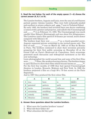 58
Reading
5. Read the text below. For each of the empty spaces (1—6) choose the
correct answer (A, B, C or D).
The Lumière brothers, Auguste and Louis, were the sons of a well-known
portrait painter Antoine Lumière. They were both technically-minded
and excellent in science subjects and were (1)
sent to Technical School.
By early 1895, the brothers had invented their own device combining
a camera with a printer and projector, and called it the Cinematograph
and ______(2)
it on February 13, 1895. The Cinematograph was much
smaller than Edison’s Kinetograph and was about five kilogrammes.
The Lumières used a film speed of 16 frames per second, much slower
compared with Edison’s 48.
The brothers kept their new ________(3)
as a closely-guarded secret.
Auguste organised private screenings to the invited guests only. The
first of such _______(4)
was on March 22, 1895 at 44 Rue de Rennes
in Paris. The brothers continued to show their invention privately
preparing for their first public screening on December 28 at the
Grand Café on Paris’s Boulevard de Capuchines. Such screenings
generated much discussion and widespread excitement as for this
new technology.
Louis photographed the world around him and some of his first films
were_______(5)
films,likeworkersleavingafactory.Thebrothersbegan
to open theatres to show their films which became known as _______(6)
.
For the first four months of 1896 they had opened Cinematograph
theatres in London, Brussels, Belgium and New York. In 1900 the
brothers projected a film on a huge 99 x 79 foot screen at the Paris
Exposition.
And in 1907 they produced the first colour film.
A B C D
1 was been is were
2 patented pattern path paned
3 invite invention influence inn
4 screaming scrubbing screenings scout
5 comedy thriller actuality horror
6 libraries cinemas shops stores
6. Answer these questions about the Lumière brothers.
1. What were the Lumière brothers’ names?
2. What did their father do?
3. What education did they get?
 