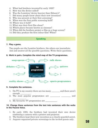 59
4. What had brothers invented by early 1895?
5. How was the device called?
6. Was the Lumières’ device heavier than Edison’s?
7. Did many people know about their new invention?
8. Who was present at their first screening?
9. When was the first public screening held?
10. Where was it held?
11. What was their first film about?
12. Which places became known as cinemas?
13. When did the brothers project a film on a huge screen?
14. Did they produce the first colour film? When?
Speaking
7. Play a game.
Two pupils are the Lumière brothers, the others are journalists.
Ask and answer all the possible questions. Write these questions.
8. Work in pairs. Complete the mind map of the TV programmes.
TV
programmes
soap operas talk shows
debates
reality shows sports programmes
quizzes
??
9. Complete the sentences.
1. On TV in my country there are too many ________ and there aren’t
enough __________.
2. The most popular programmes are _________, _________ and
____________.
3. My favourite TV programmes are ___________.
10. Change these sentences from the text into sentences with the verbs
in the Passive Voice.
1. By early 1895, the brothers had invented their own device
combining a camera with a printer and projector.
2. The brothers kept their new invention as a closely-guarded secret.
3. Auguste organised private screenings to the invited guests only.
 