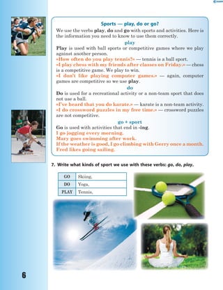6
Sports — play, do or go?
We use the verbs play, do and go with sports and activities. Here is
the information you need to know to use them correctly.
play
Play is used with ball sports or competitive games where we play
against another person.
«How often do you play tennis?» — tennis is a ball sport.
«I play chess with my friends after classes on Friday.» — chess
is a competitive game. We play to win.
«I don’t like playing computer games.» — again, computer
games are competitive so we use play.
do
Do is used for a recreational activity or a non-team sport that does
not use a ball.
«I’ve heard that you do karate.» — karate is a non-team activity.
«I do crossword puzzles in my free time.» — crossword puzzles
are not competitive.
go + sport
Go is used with activities that end in -ing.
I go jogging every morning.
Mary goes swimming after work.
If the weather is good, I go climbing with Gerry once a month.
Fred likes going sailing.
7. Write what kinds of sport we use with these verbs: go, do, play.
GO Skiing,
DO Yoga,
PLAY Tennis,
 